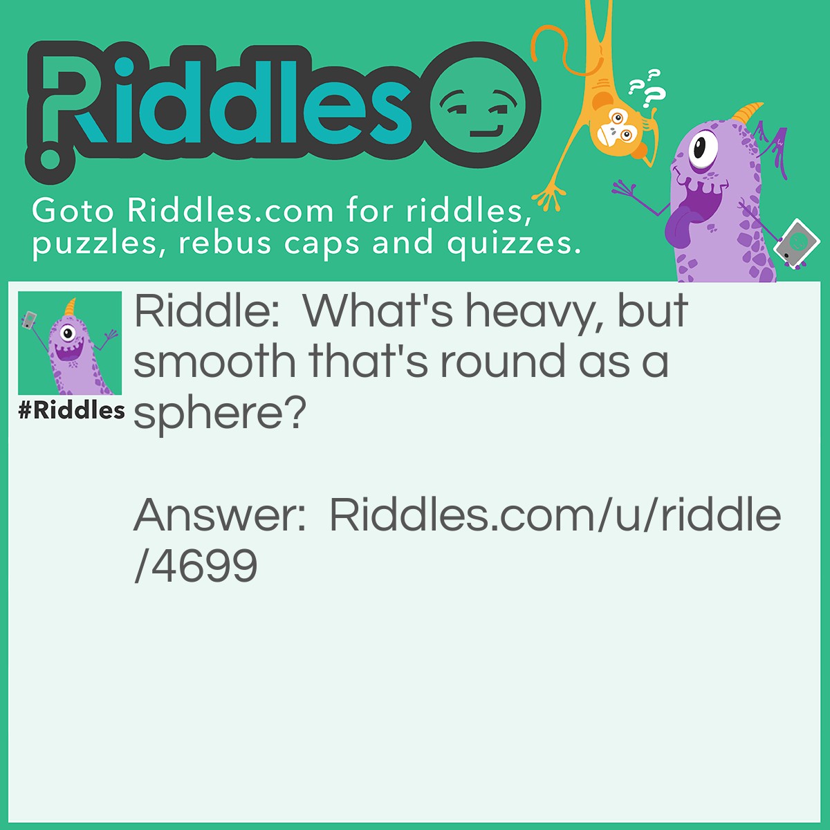 Riddle: What's heavy, but smooth that's round as a sphere? Answer: A bowling ball.