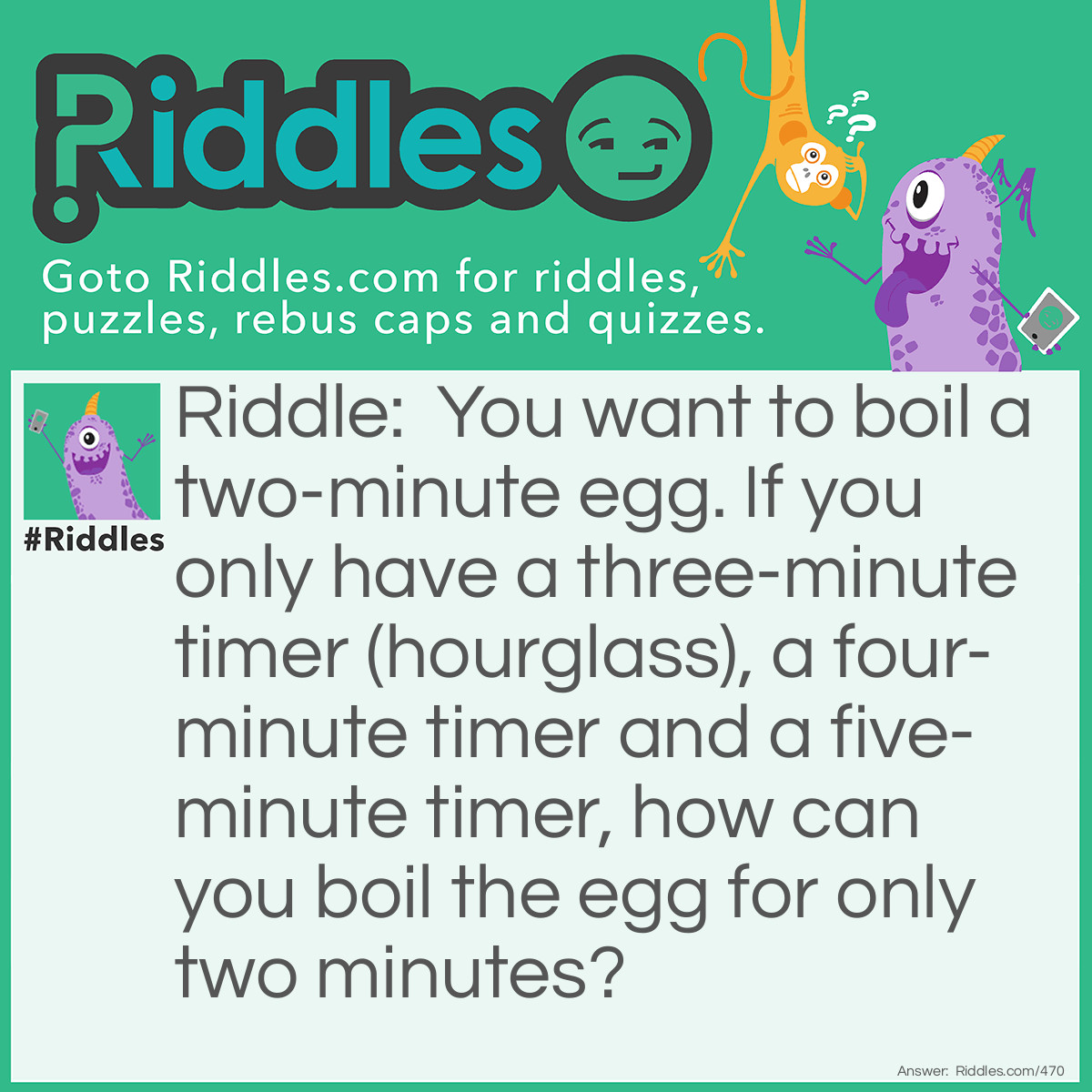 Riddle: You want to boil a two-minute egg. If you only have a three-minute timer (hourglass), a four-minute timer, and a five-minute timer, how can you boil the egg for only two minutes? Answer: Once the water is boiling, turn the three-minute timer and five-minute timer over. When the three-minute timer runs out, put the egg in the boiling water. When the five-minute timer runs out, two minutes have elapsed and it is time to take the egg out of the water. You don't need the four-minute timer for this riddle.