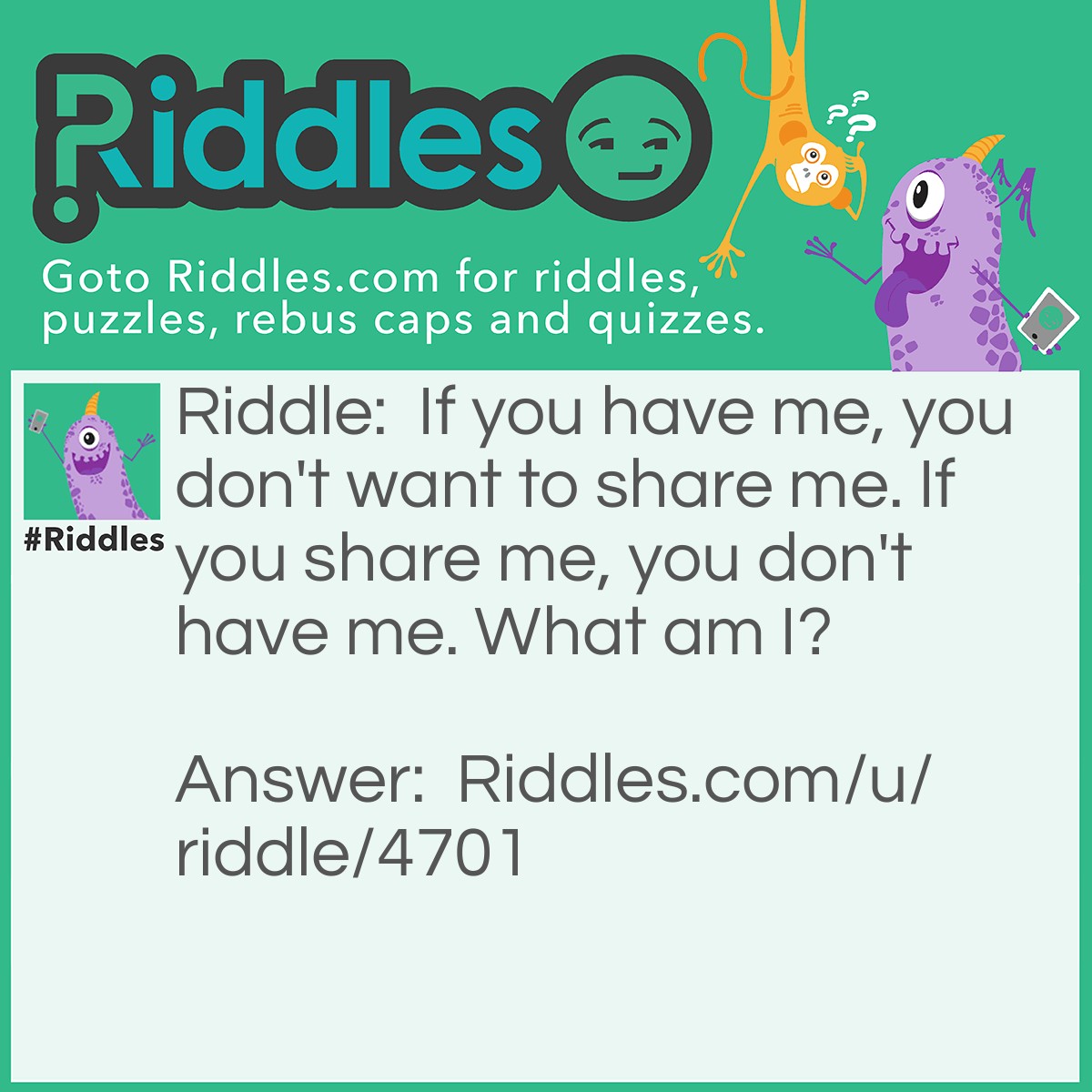 Riddle: If you have me, you don't want to share me. If you share me, you don't have me. What am I? Answer: A Secret.