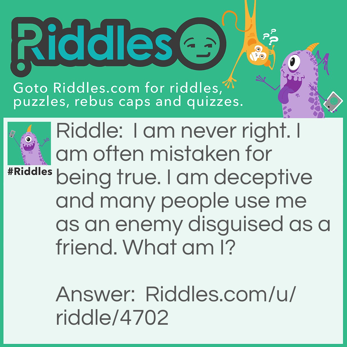 Riddle: I am never right. I am often mistaken for being true. I am deceptive and many people use me as an enemy disguised as a friend. What am I? Answer: A lie.