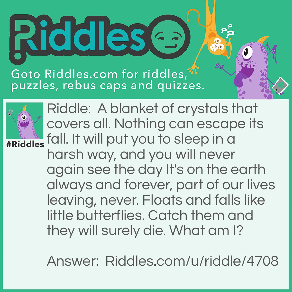 Riddle: A blanket of crystals that covers all. Nothing can escape its fall. It will put you to sleep in a harsh way, and you will never again see the day It's on the earth always and forever, part of our lives leaving, never. Floats and falls like little butterflies. Catch them and they will surely die. What am I? Answer: Snow.