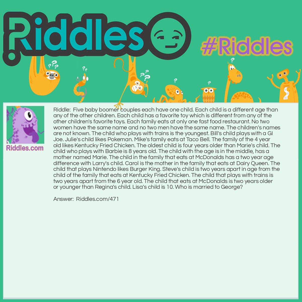 Riddle: Five baby boomer couples each have one child. Each child is a different age than any of the other children. Each child has a favorite toy which is different from any of the other children's favorite toys. Each family eats at only one fast food restaurant. No two women have the same name and no two men have the same name. The children's names are not known. The child who plays with trains is the youngest. Bill's child plays with a GI Joe. Julie's child likes Pokeman. Mike's family eats at Taco Bell. The family of the 4 year old likes Kentucky Fried Chicken. The oldest child is four years older than Marie's child. The child who plays with Barbie is 8 years old. The child with the age is in the middle, has a mother named Marie. The child in the family that eats at McDonalds has a two year age difference with Larry's child. Carol is the mother in the family that eats at Dairy Queen. The child that plays Nintendo likes Burger King. Steve's child is two years apart in age from the child of the family that eats at Kentucky Fried Chicken. The child that plays with trains is two years apart from the 6 year old. The child that eats at McDonalds is two years older or younger than Regina's child. Lisa's child is 10. Who is married to George? Answer: Lisa is married to George, and their 10 year old plays with Nintendo. They like to eat at Burger King. The associations are: Child age 4, mother Regina, Father Larry, trains, KFC Child age 6, mother Julie, Father Steve, Pokeman, McDonalds Child age 8, mother Marie, Father Mike, Barbie, Taco Bell Child age 10, mother Lisa, Father George, Nintendo, Burger King Child age 12, mother Carol, Father Bill, GI Joe, Dairy Queen To solve, draw a grid with five rows and five columns. Across the top, above the columns, write Age, Mother, Father, Toy and Food. Figure out the known ages and write them in order in the first column. One child's age is unknown at first. However, once the youngest child is discovered (the one who plays with trains) it is then known that the oldest child is the child with the unknown age. Through additional clues, it is possible to determine that the oldest child is age 12. Take the clue, Lisa?s child is 10. In the mother column corresponding to the age 10, you would write LISA (Maybe circle it, because it is the correct answer.) In the mother column for every other age, write "not Lisa". Do this for each clue. If you know the answer because of a clue, write it in the appropriate column, and then be sure to write "not such and such" in all the other rows for that clue. For example, "The youngest child plays with trains", would result in "not trains" for any child you can tell isn?t the youngest, but you can?t write "trains" for any child, because you don?t know which child is the youngest at first. Eventually, you may find that "mother not Marie" is on every line except one, and then you would know that Marie is the mother on the empty line.