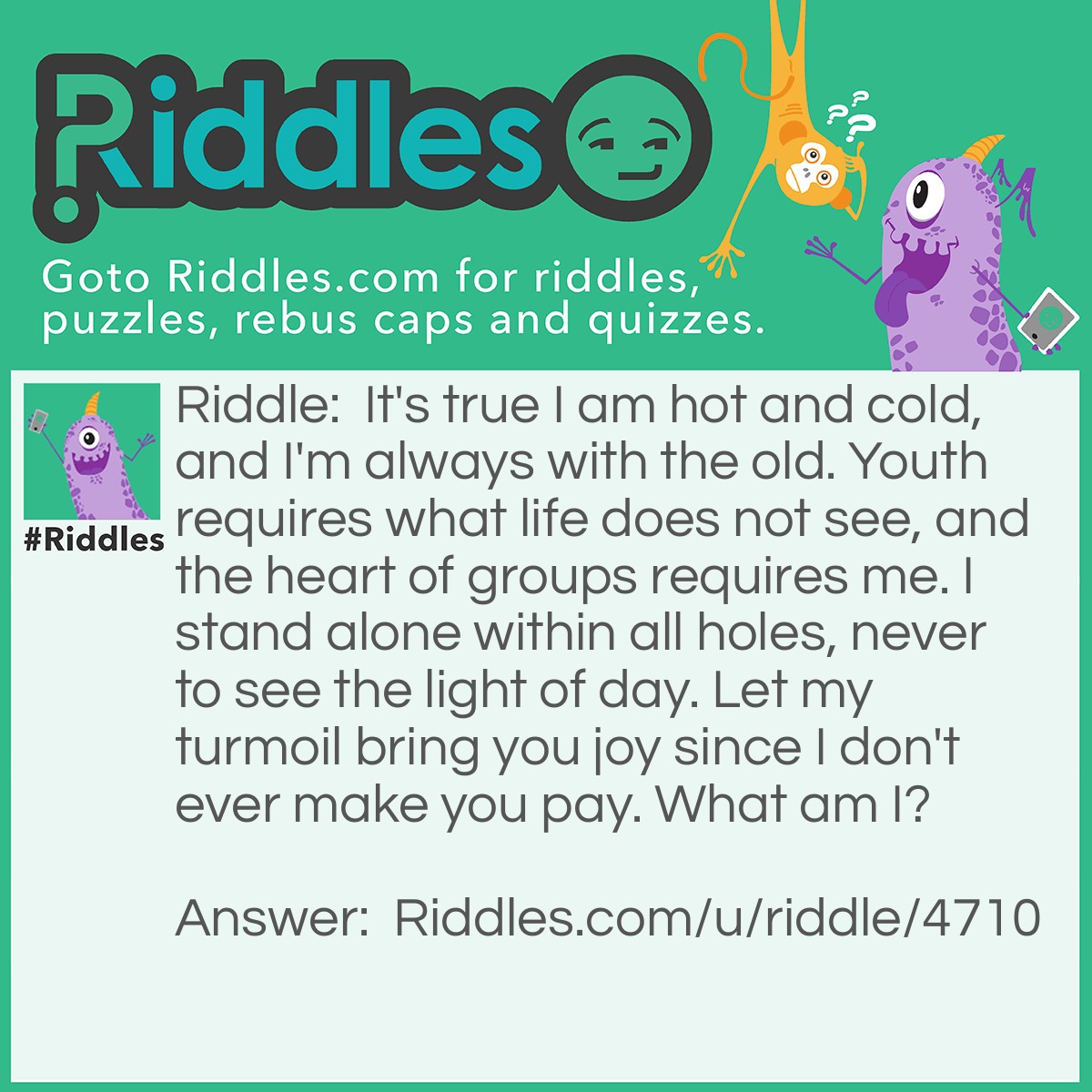 Riddle: It's true I am hot and cold, and I'm always with the old. Youth requires what life does not see, and the heart of groups requires me. I stand alone within all holes, never to see the light of day. Let my turmoil bring you joy since I don't ever make you pay. What am I? Answer: The letter O.