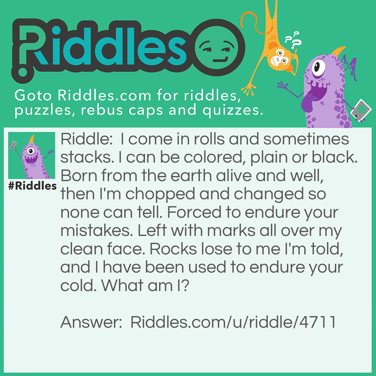 Riddle: I come in rolls and sometimes stacks. I can be colored, plain or black. Born from the earth alive and well, then I'm chopped and changed so none can tell. Forced to endure your mistakes. Left with marks all over my clean face. Rocks lose to me I'm told, and I have been used to endure your cold. What am I? Answer: Paper.