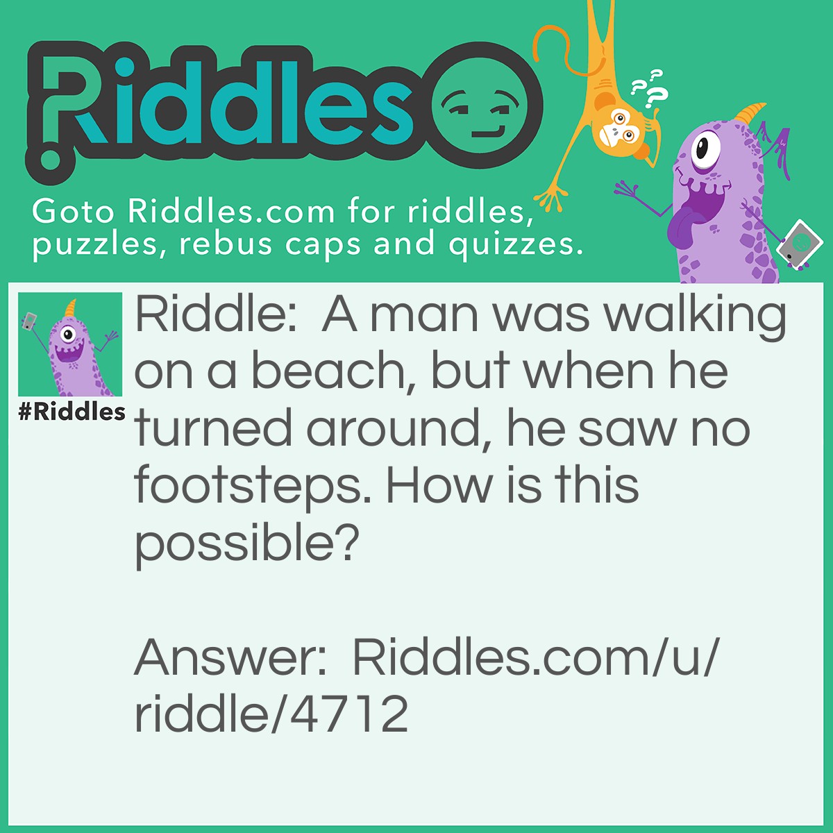 Riddle: A man was walking on a beach, but when he turned around, he saw no footsteps. How is this possible? Answer: He was walking backwards.