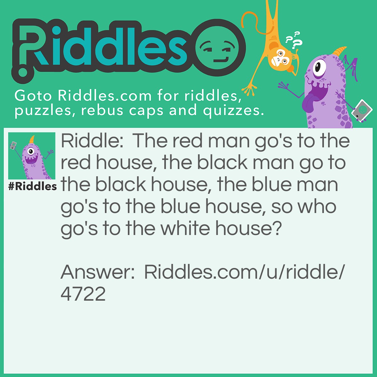 Riddle: The red man go's to the red house, the black man go to the black house, the blue man go's to the blue house, so who go's to the white house? Answer: The president go's to the white house.