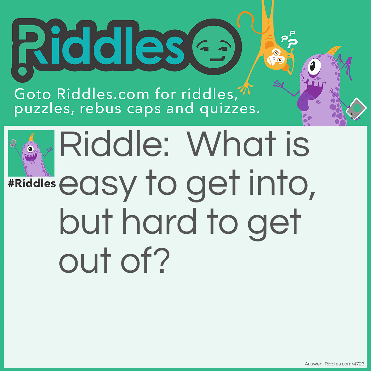 Riddle: What is easy to get into, but hard to get out of? Answer: Trouble.