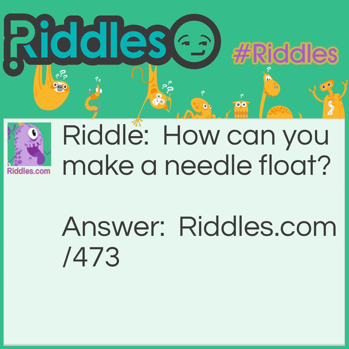 Riddle: How can you make a needle float? Answer: Take a thin piece of tissue paper and place the tissue paper under the needle before putting the needle in the water. The tissue paper will eventually sink and the needle will remain floating.