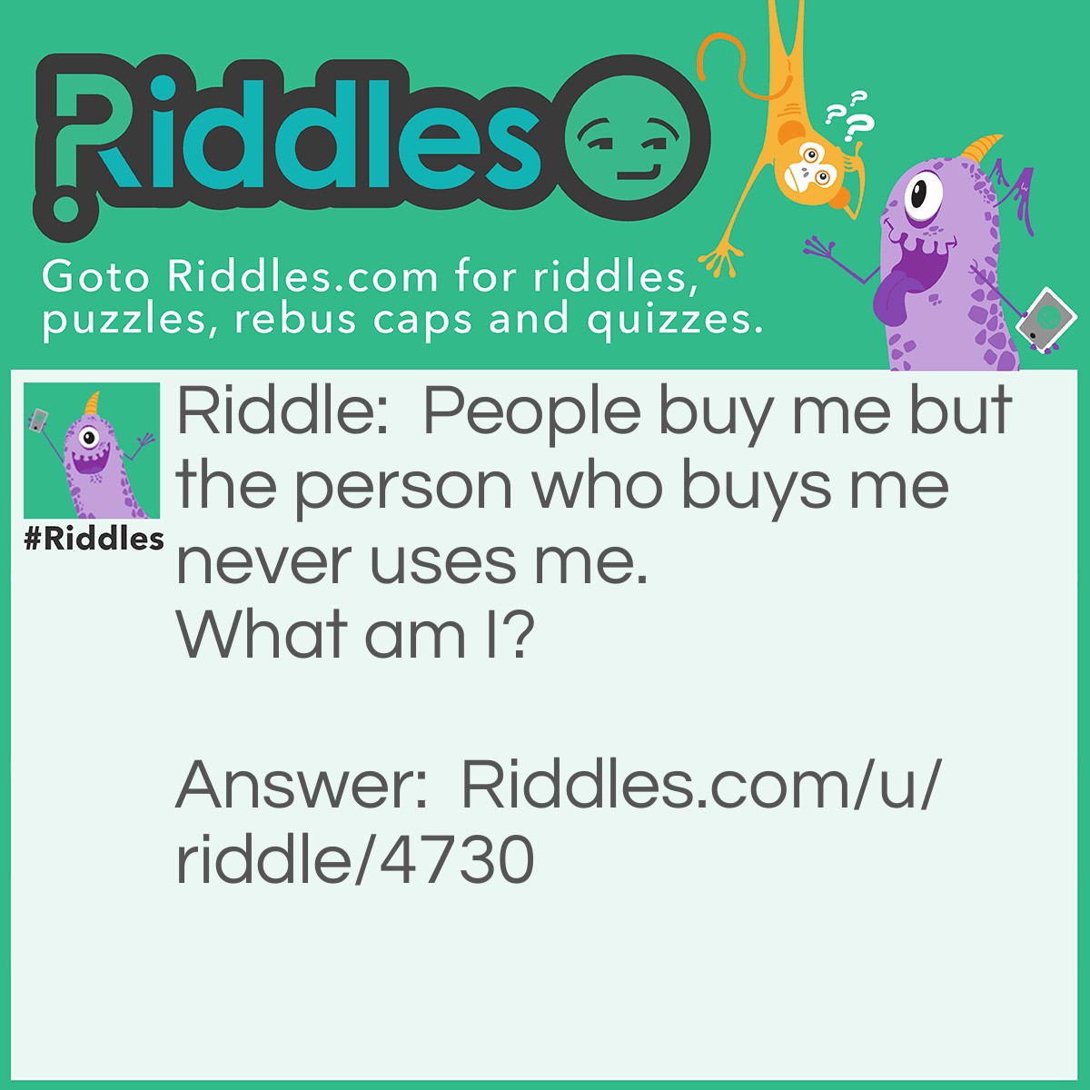 Riddle: People buy me but the person who buys me never uses me.  What am I? Answer: A coffin :)