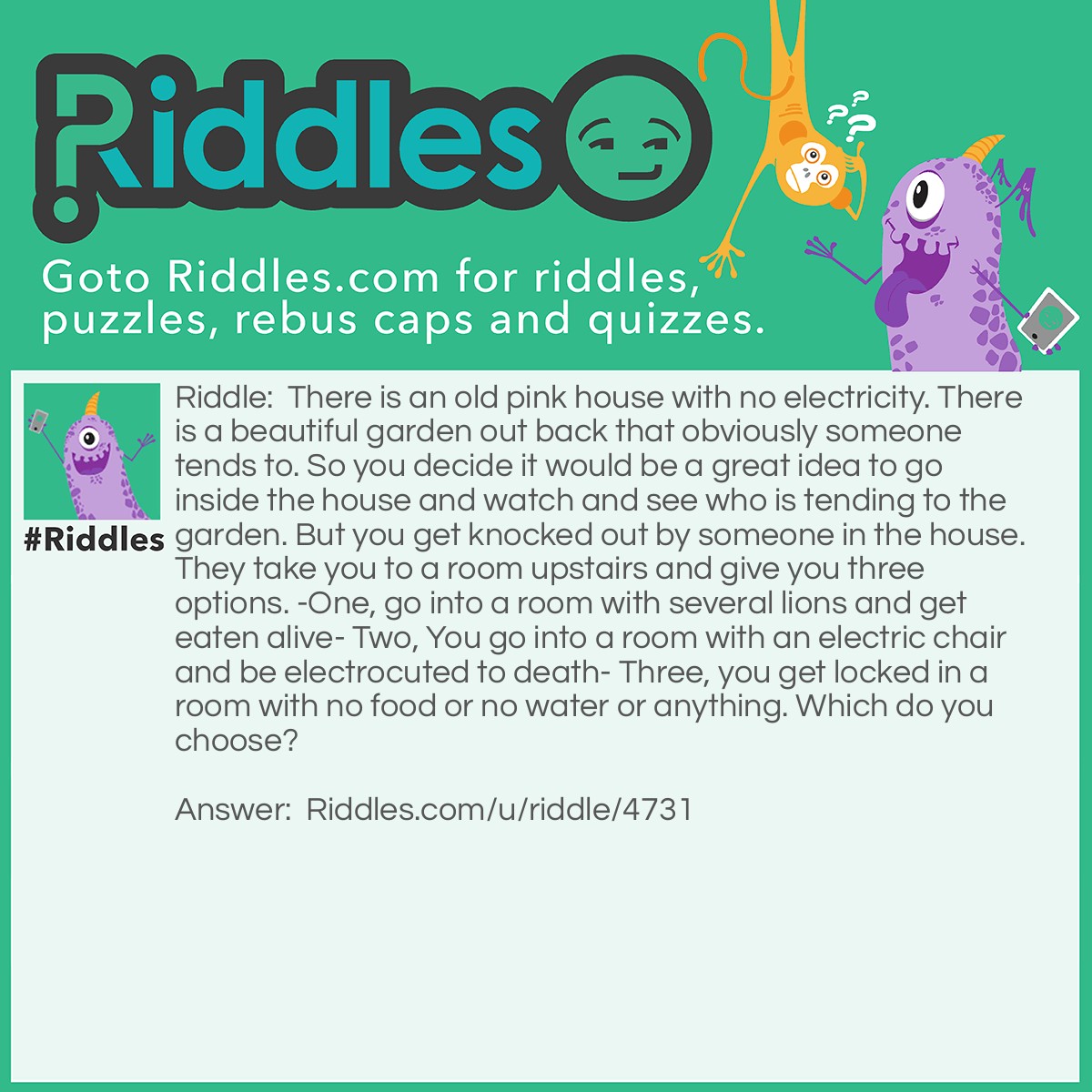 Riddle: There is an old pink house with no electricity. There is a beautiful garden out back that obviously someone tends to. So you decide it would be a great idea to go inside the house and watch and see who is tending to the garden. But you get knocked out by someone in the house. They take you to a room upstairs and give you three options. -One, go into a room with several lions and get eaten alive- Two, You go into a room with an electric chair and be electrocuted to death- Three, you get locked in a room with no food or no water or anything. Which do you choose? Answer: The Electric chair for there is no electricity in the house.