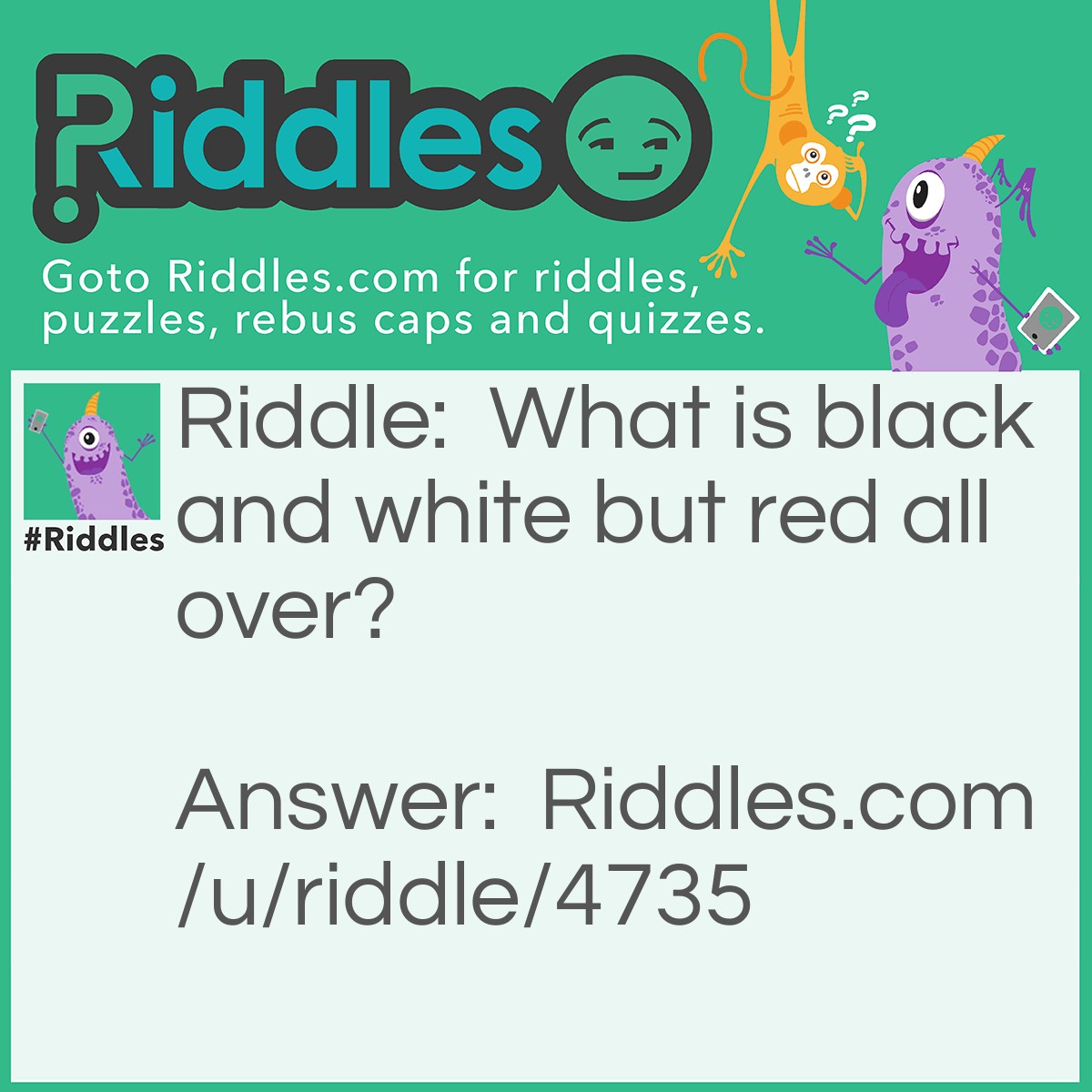 Riddle: What is black and white but red all over? Answer: A newspaper. It is READ all over!