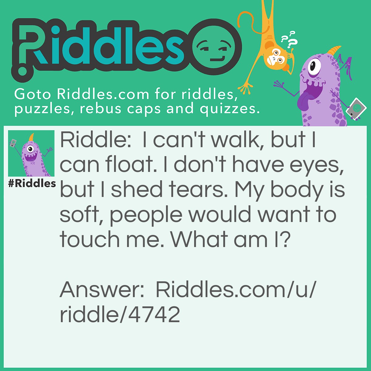 Riddle: I can't walk, but I can float. I don't have eyes, but I shed tears. My body is soft, people would want to touch me. What am I? Answer: A cloud.