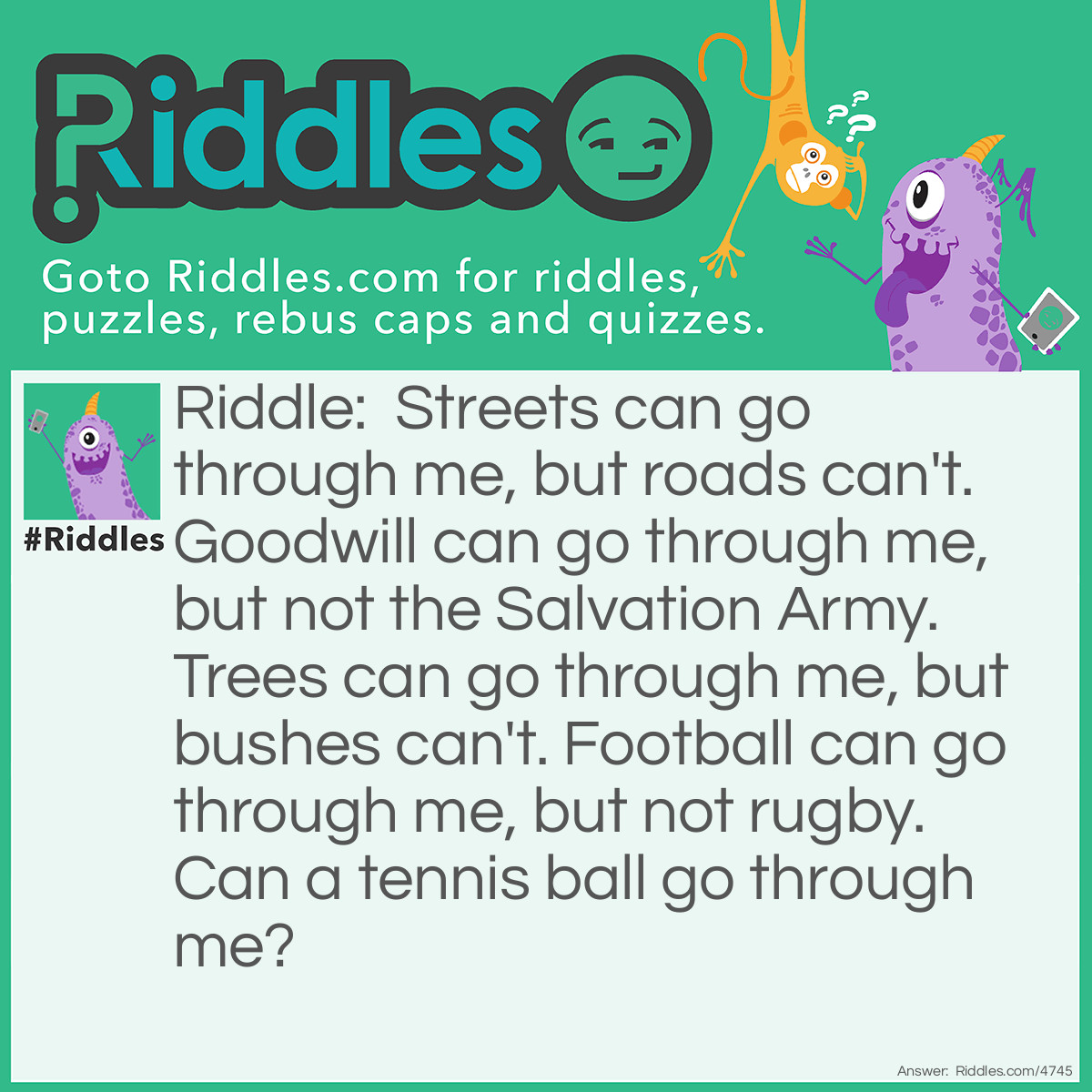 Riddle: Streets can go through me, but roads can't. Goodwill can go through me, but not the Salvation Army. Trees can go through me, but bushes can't. Football can go through me, but not rugby. Can a tennis ball go through me? Answer: Yes. For something to go through, it has to have two of the same letter in a row. Tennis ball has that occurring twice. Nn and ll.