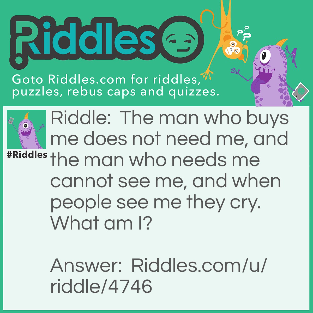 Riddle: The man who buys me does not need me, and the man who needs me cannot see me, and when people see me they cry. What am I? Answer: I am a coffin.