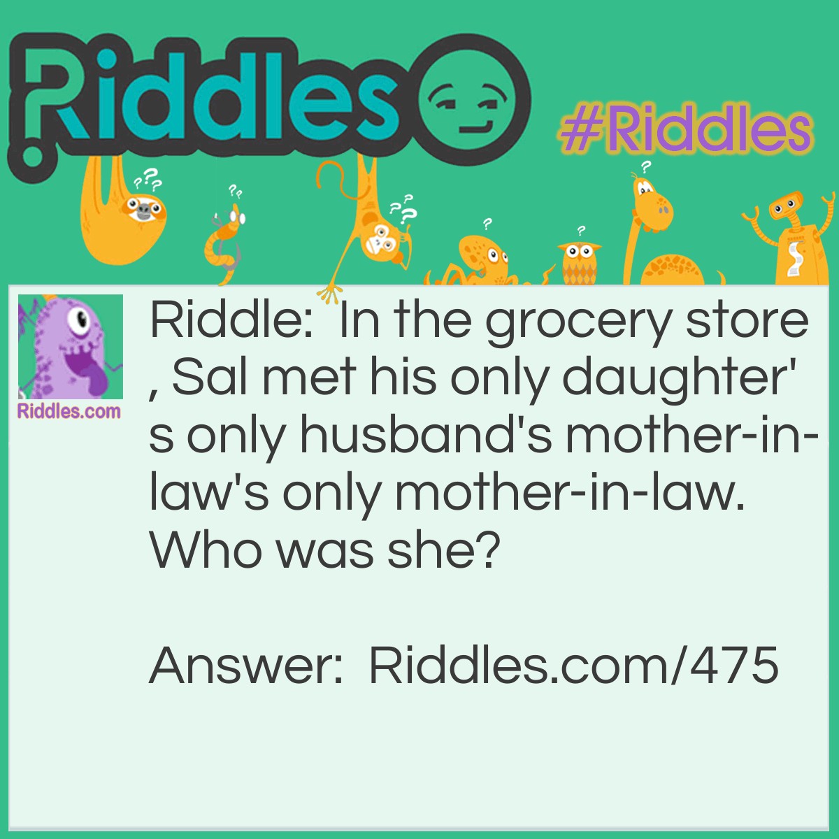 Riddle: In the grocery store, Sal met his only daughter's only husband's mother-in-law's only mother-in-law. Who was she? Answer: Sal's mother. (His son-in-law's mother-in-law was his wife; her mother-in-law was Sal's mother.)