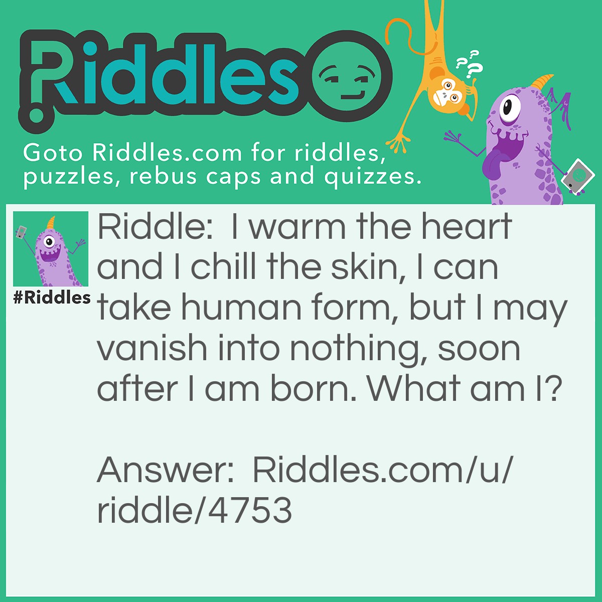 Riddle: I warm the heart and I chill the skin, I can take human form, but I may vanish into nothing, soon after I am born. What am I? Answer: A snowman.