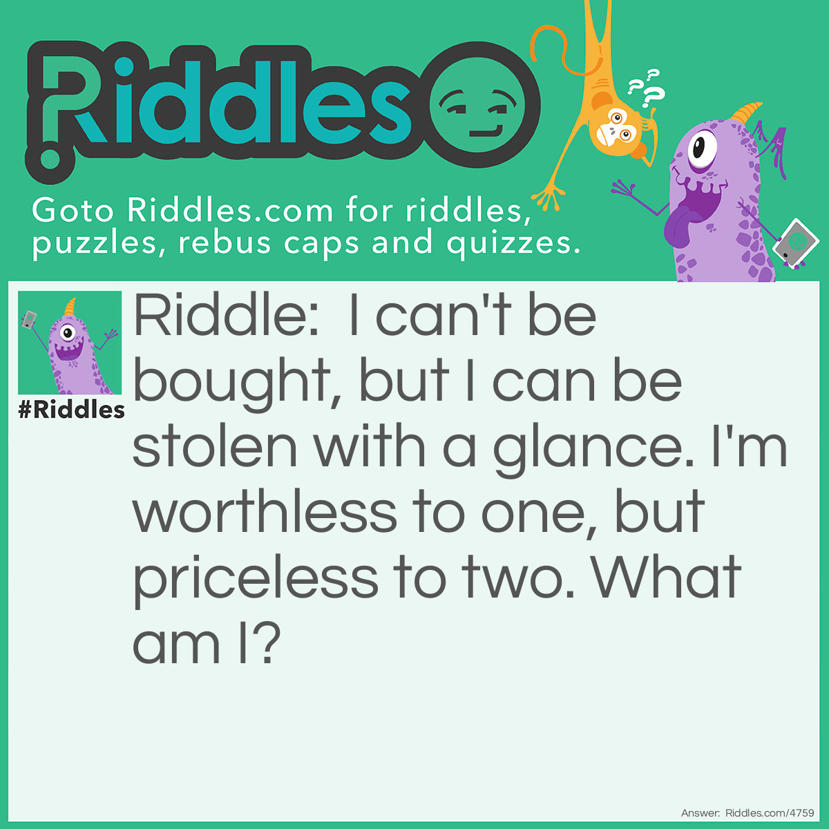 Riddle: I can't be bought, but I can be stolen with a glance. I'm worthless to one, but priceless to two. What am I? Answer: Love.