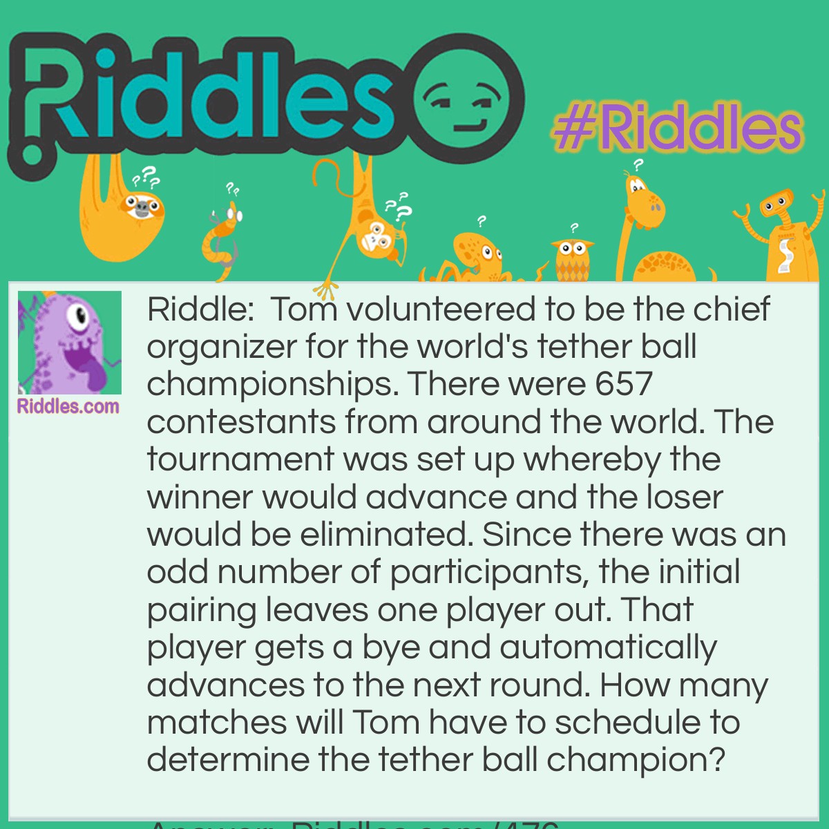 Riddle: Tom volunteered to be the chief organizer for the world's tether ball championships. There were 657 contestants from around the world. The tournament was set up whereby the winner would advance and the loser would be eliminated. Since there was an odd number of participants, the initial pairing leaves one player out. That player gets a bye and automatically advances to the next round. How many matches will Tom have to schedule to determine the tether ball champion? Answer: 656 matches will be needed.