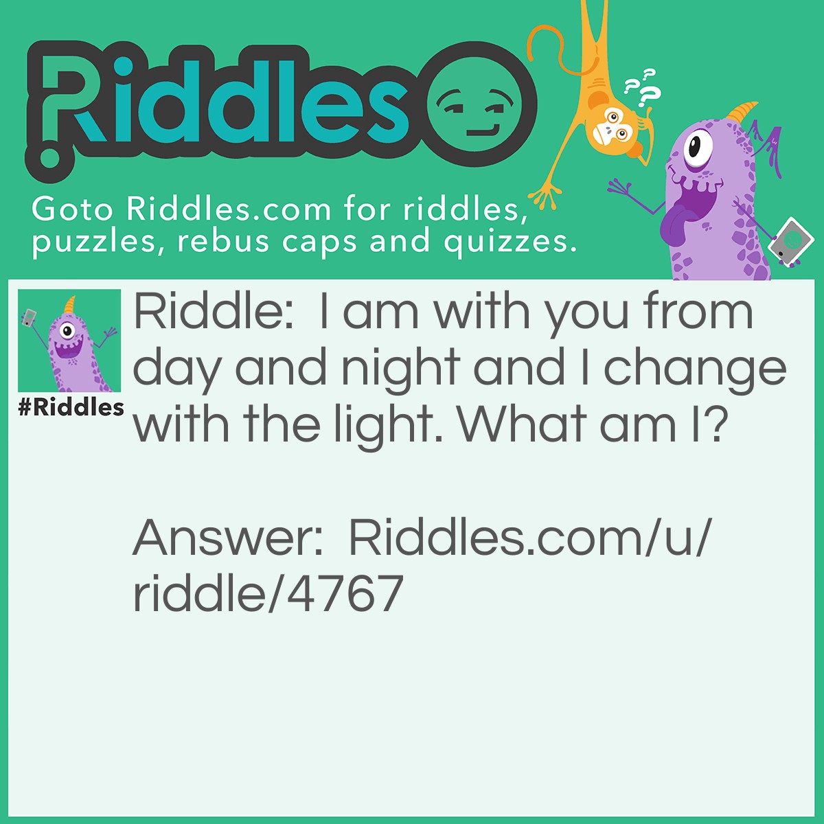 Riddle: I am with you from day and night and I change with the light. What am I? Answer: A shadow.