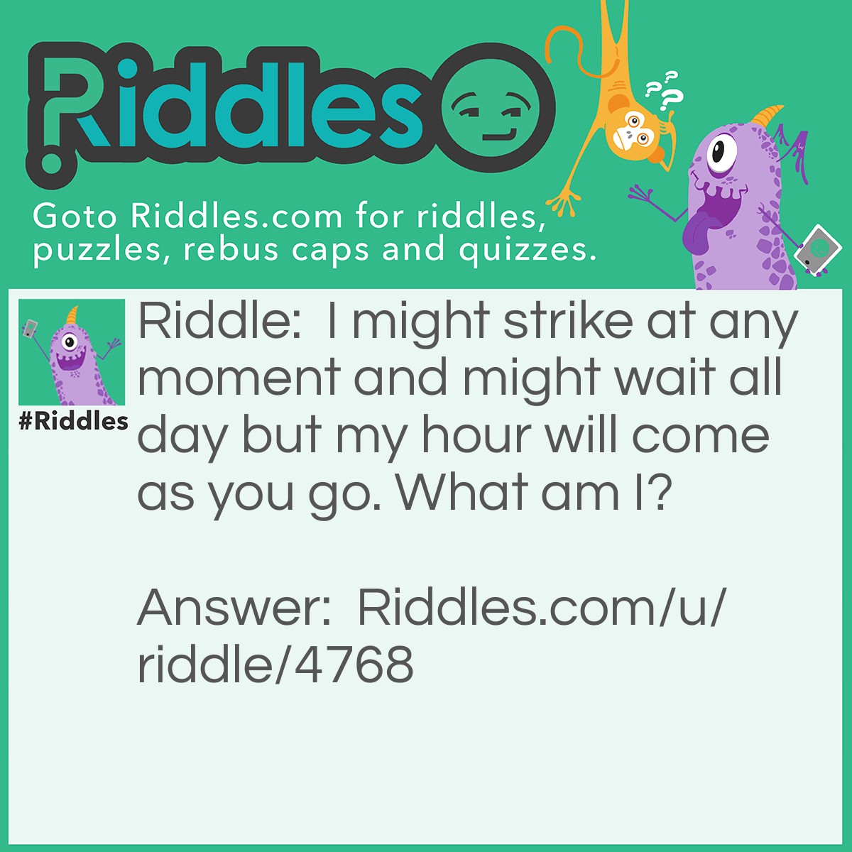 Riddle: I might strike at any moment and might wait all day but my hour will come as you go. What am I? Answer: Death.