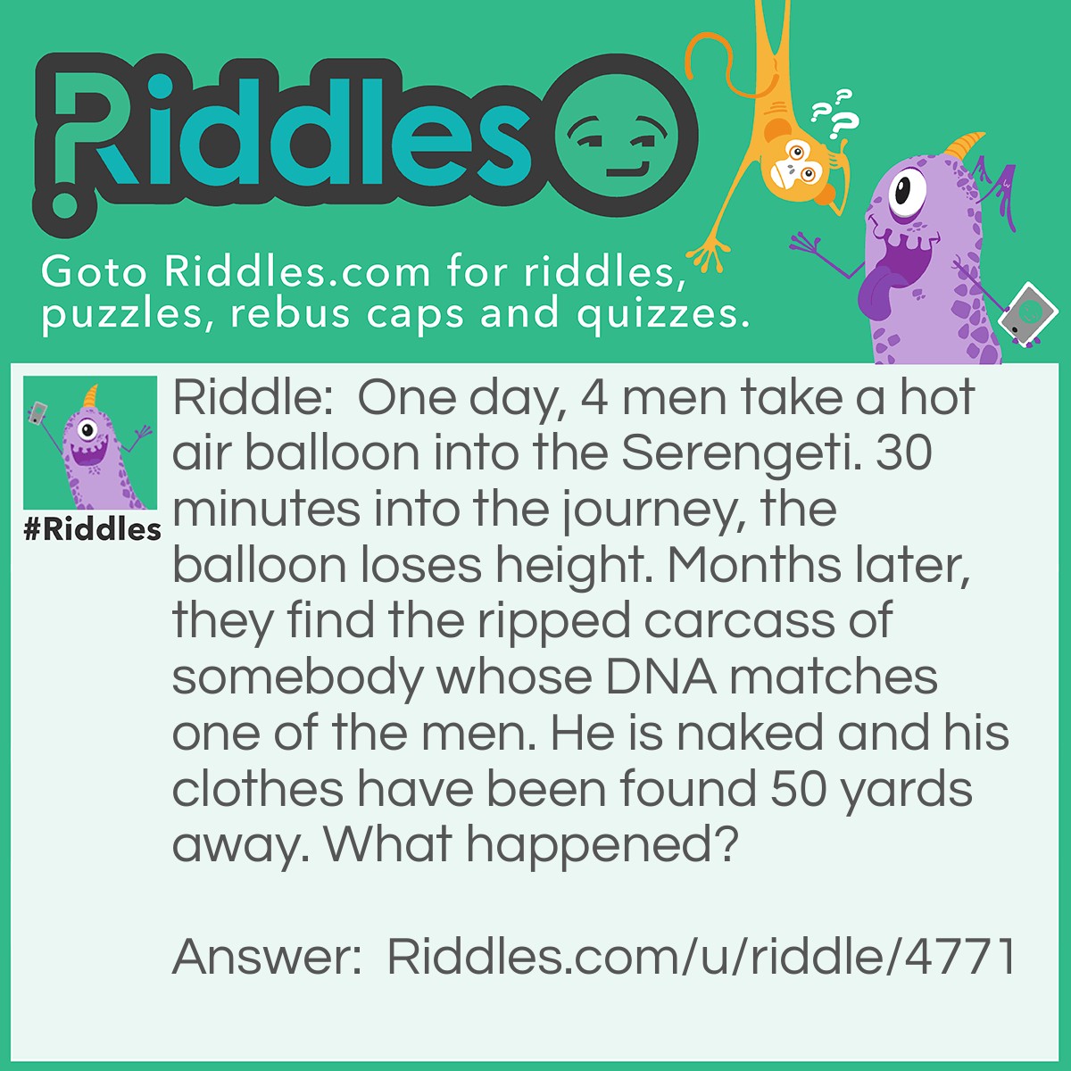 Riddle: One day, 4 men take a hot air balloon into the Serengeti. 30 minutes into the journey, the balloon loses height. Months later, they find the ripped carcass of somebody whose DNA matches one of the men. He is naked and his clothes have been found 50 yards away. What happened? Answer: When the balloon lost altitude, the men threw their clothes overboard to avoid crashing. The men had a Rock Paper Scissors tournament to see who would jump. The man lost the loser's bracket and jumped. Later, a lion found him and ate some of him. Explorers then find his body 150 feet away from his clothes.