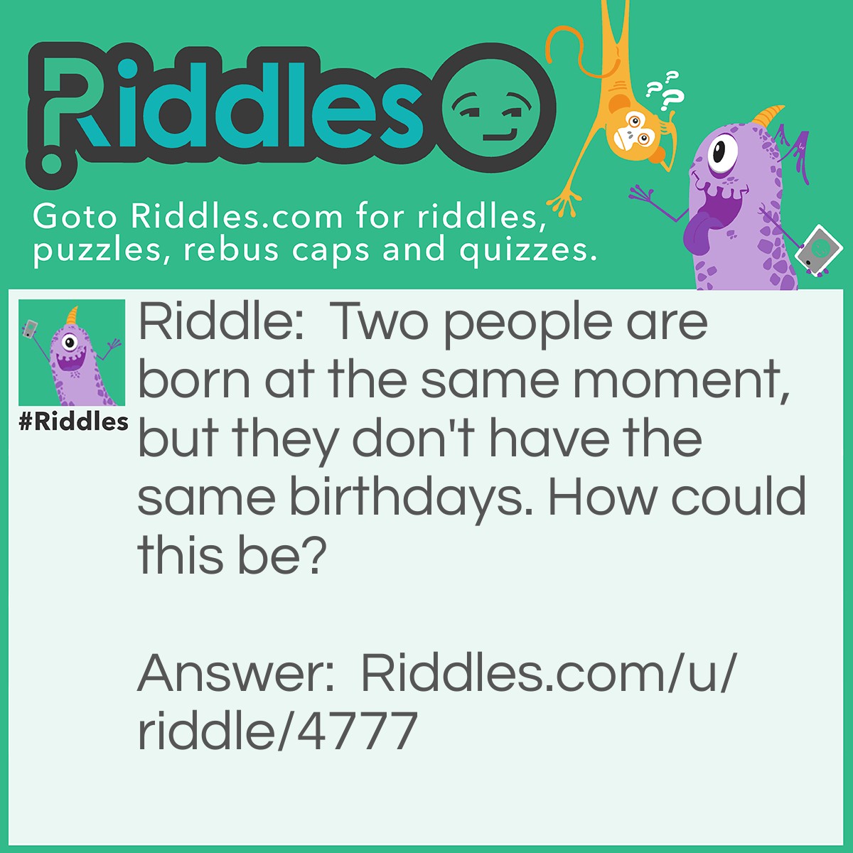 Riddle: Two people are born at the same moment, but they don't have the same birthdays. How could this be? Answer: They are born in different time zones.