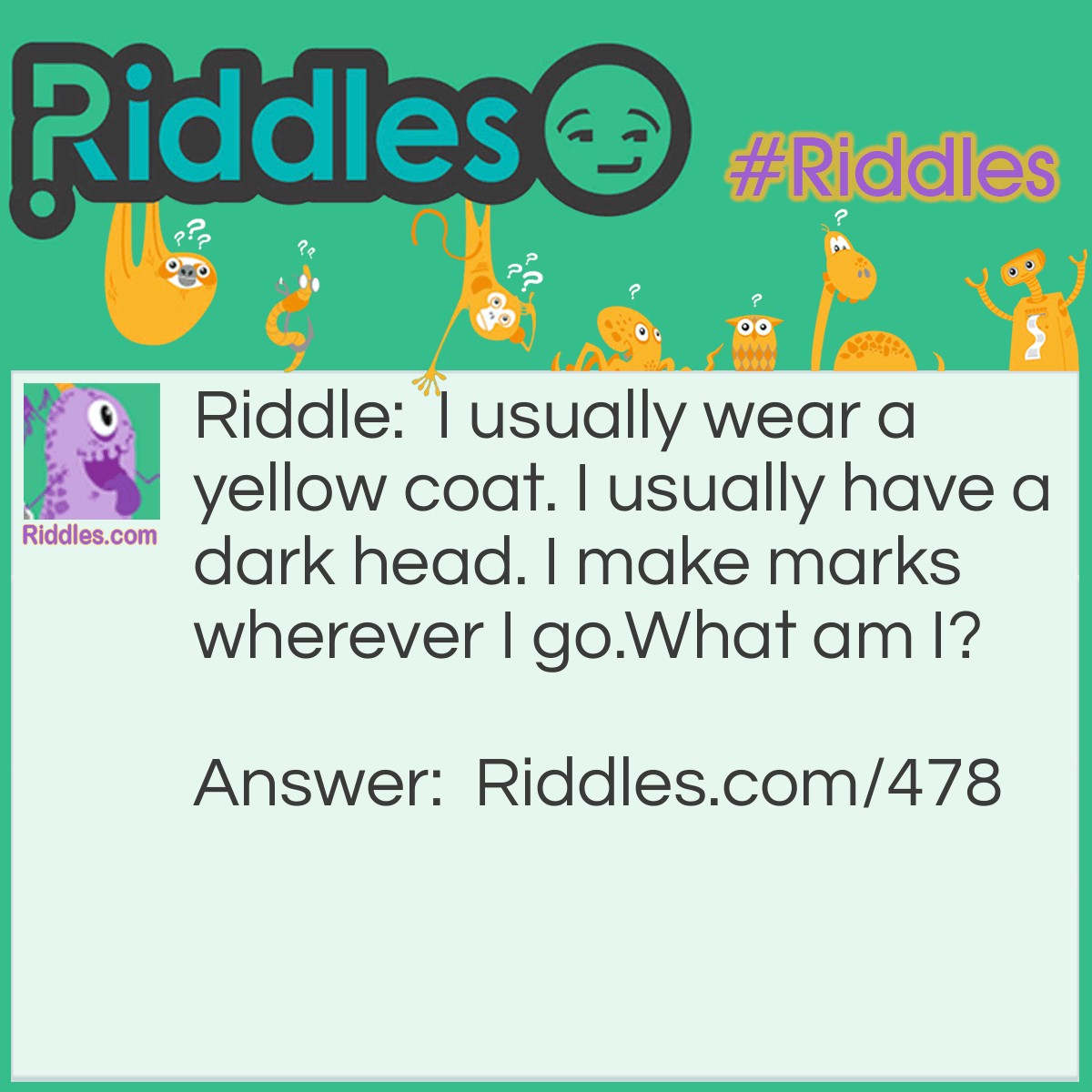 Riddle: I usually wear a yellow coat. I usually have a dark head. I make marks wherever I go.
What am I? Answer: A pencil.