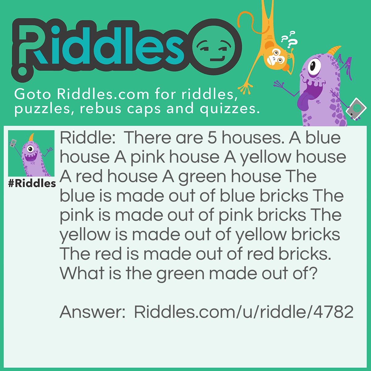 Riddle: There are 5 houses. A blue house A pink house A yellow house A red house A green house The blue is made out of blue bricks The pink is made out of pink bricks The yellow is made out of yellow bricks The red is made out of red bricks. What is the green made out of? Answer: Glass. It is a green house.
