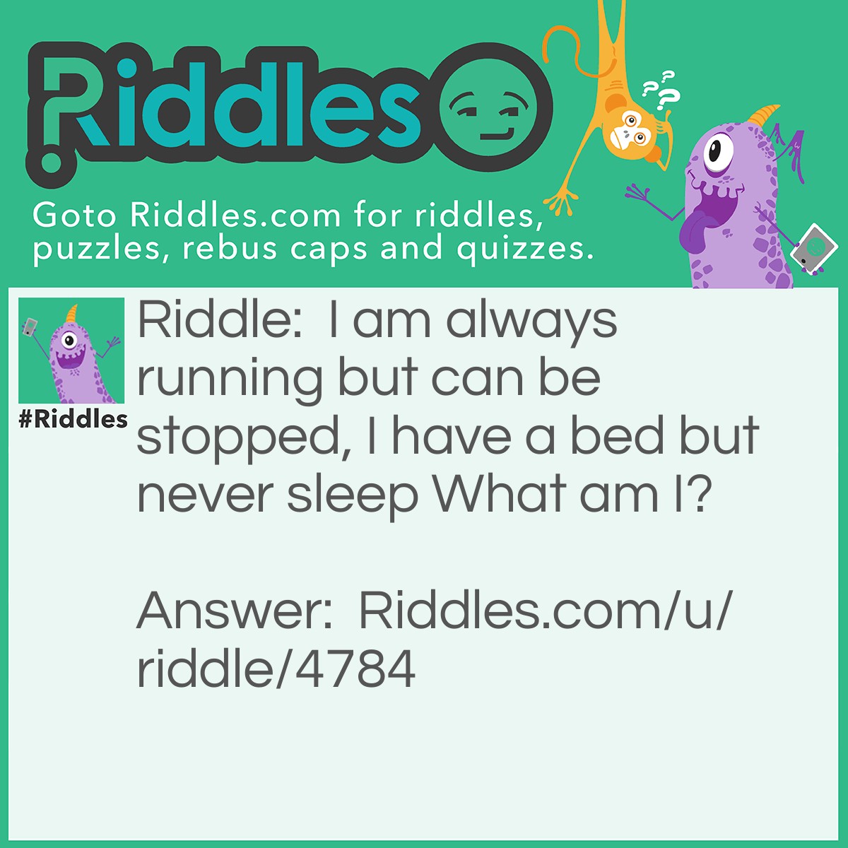 Riddle: I am always running but can be stopped, I have a bed but never sleep What am I? Answer: A river.
