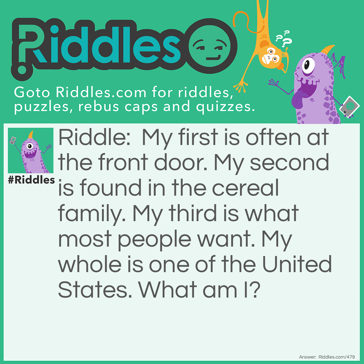 Riddle: My first is often at the front door. My second is found in the cereal family. My third is what most people want. My whole is one of the United States. What am I? Answer: Matrimoney. (mat + rye + money). Matrimony is certainly a "united state"!