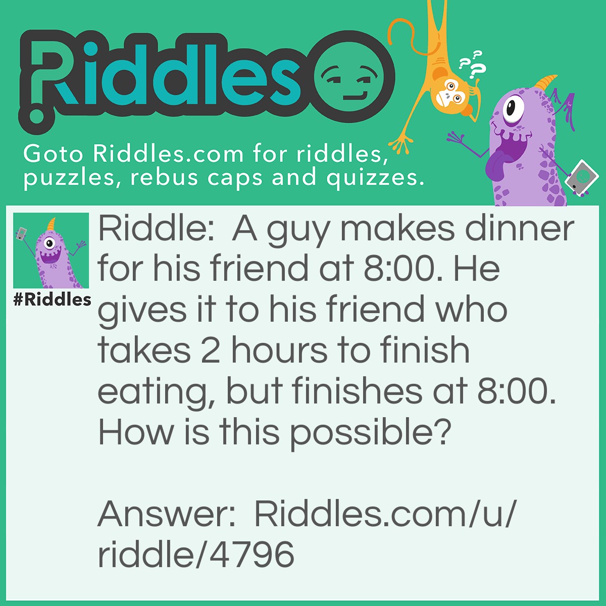 Riddle: A guy makes dinner for his friend at 8:00. He gives it to his friend who takes 2 hours to finish eating, but finishes at 8:00. How is this possible? Answer: The guys is a chef that works at a restaurant called 8:00.