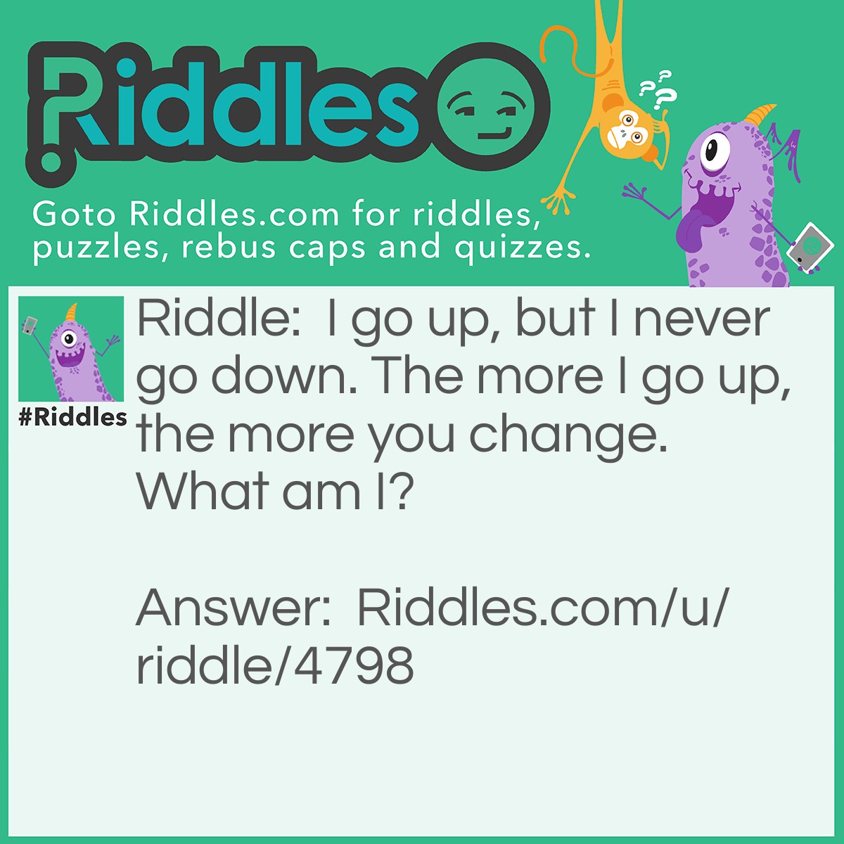 Riddle: I go up, but I never go down. The more I go up, the more you change. What am I? Answer: Age.