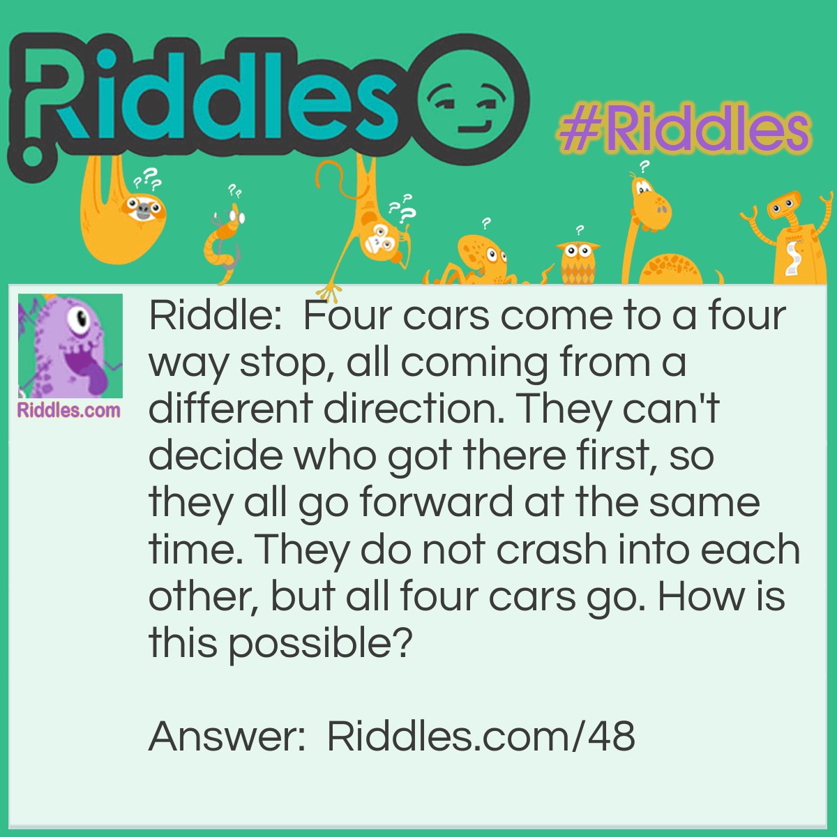 Riddle: Four cars come to a four-way stop, all coming from a different direction. They can't decide who got there first, so they all go forward at the same time. They do not crash into each other, but all four cars go. How is this possible? Answer: They all made right-hand turns.