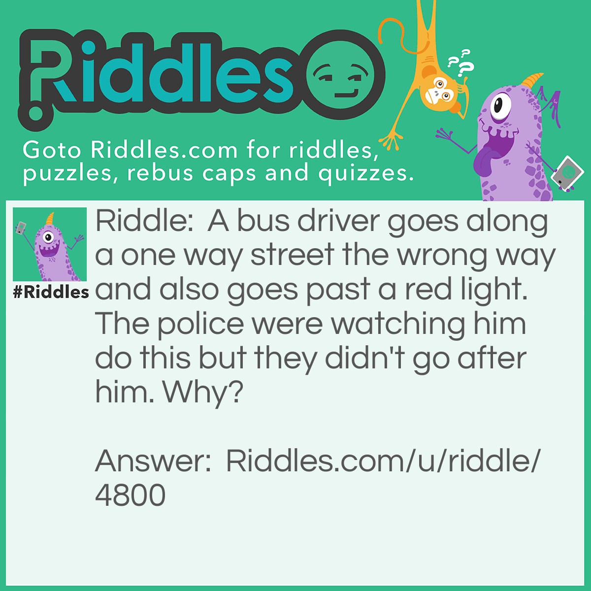 Riddle: A bus driver goes along a one way street the wrong way and also goes past a red light. The police were watching him do this but they didn't go after him. Why? Answer: He was walking!