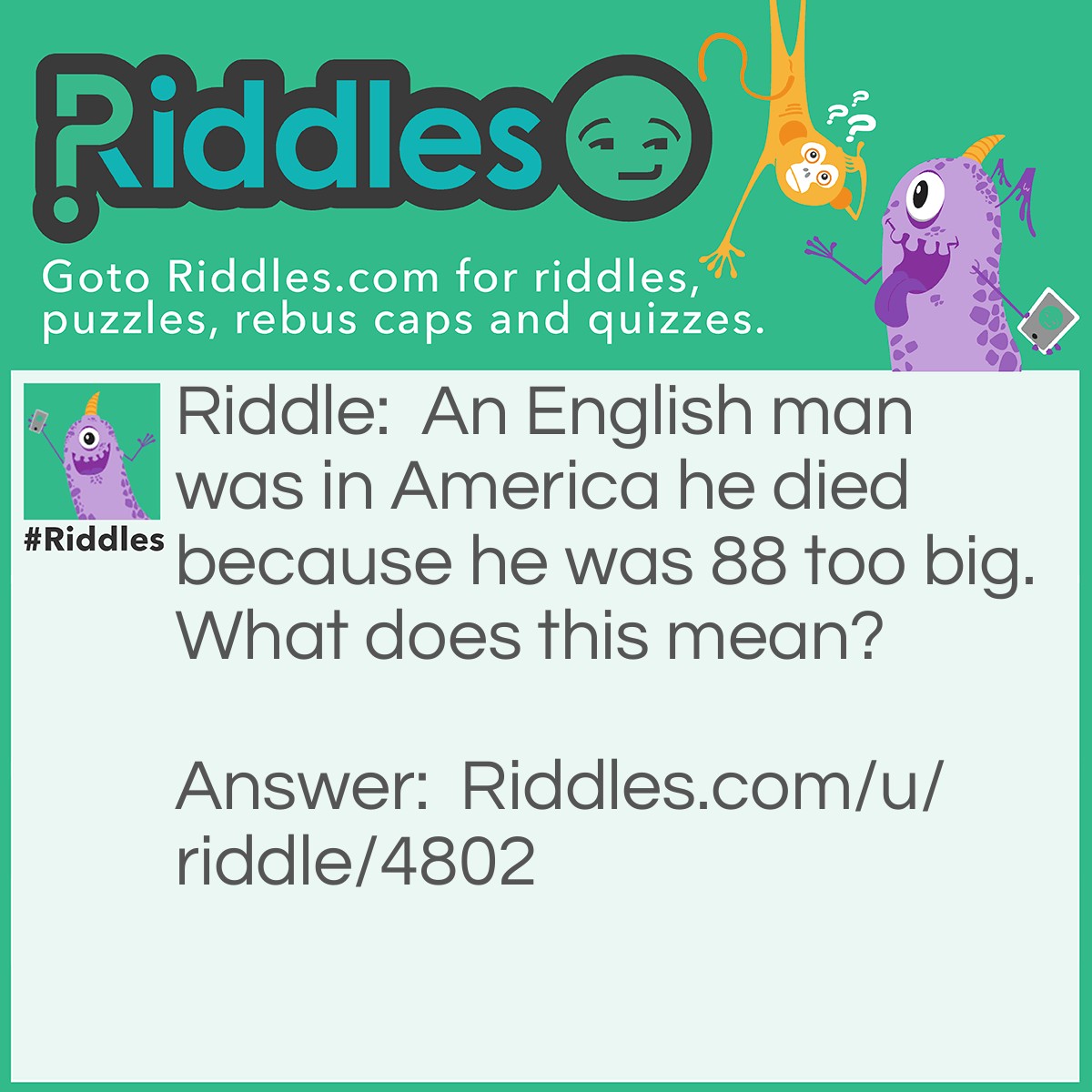 Riddle: An English man was in America he died because he was 88 too big. What does this mean? Answer: He had hurt himself and called 999 instead of 911 therefore he was 88 too big.