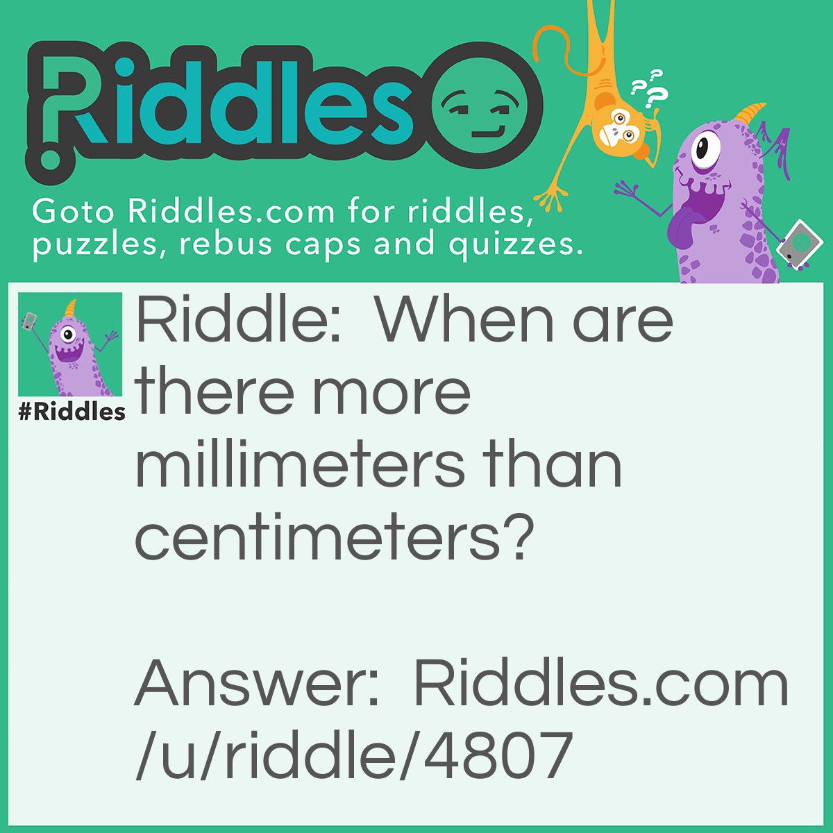 Riddle: When are there more millimeters than centimeters? Answer: Always. There are 10 millimeters in 1 centimeter.