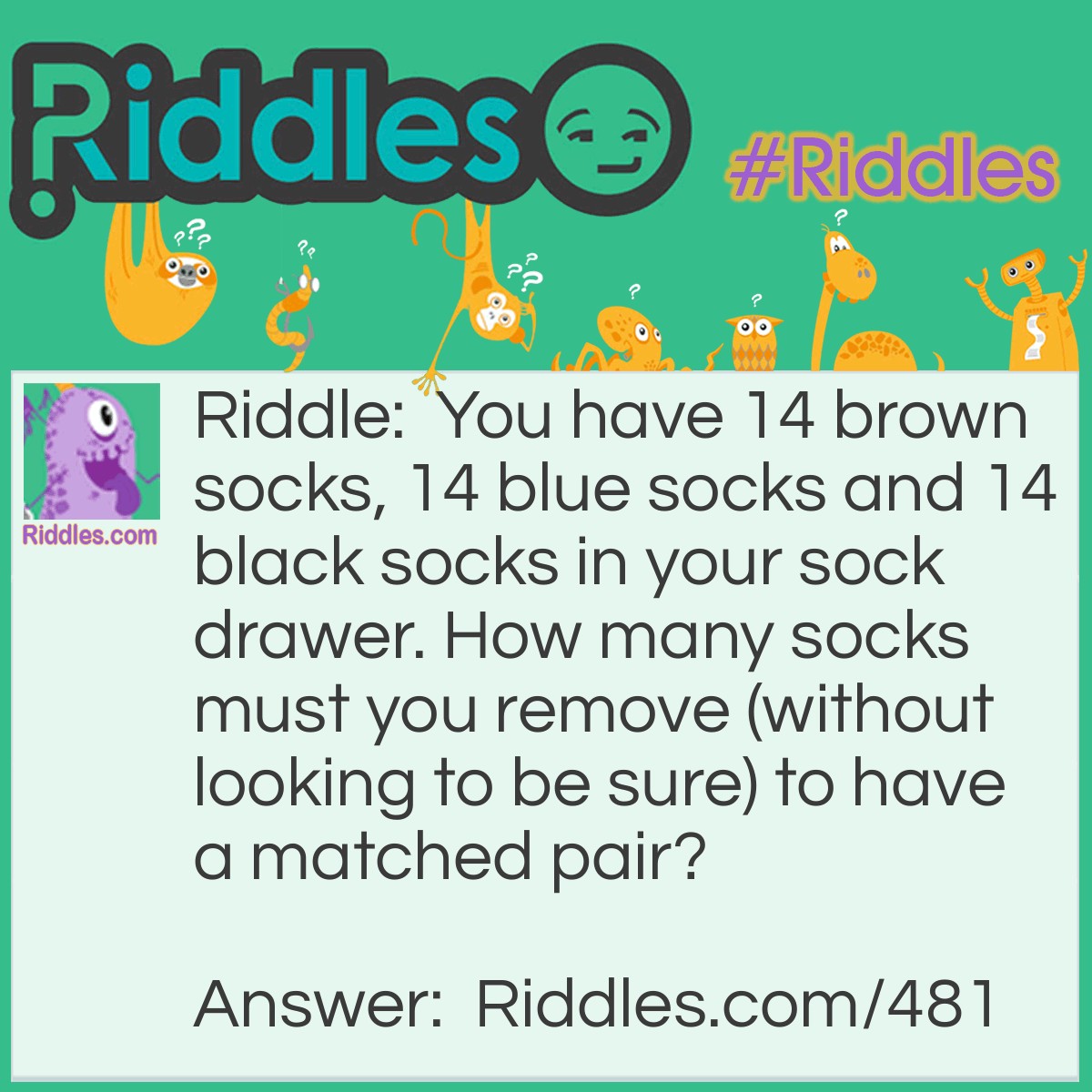 Riddle: You have 14 brown socks, 14 blue socks and 14 black socks in your sock drawer. How many socks must you remove (without looking to be sure) to have a matched pair? Answer: Four. You will have a pair of one color or another.