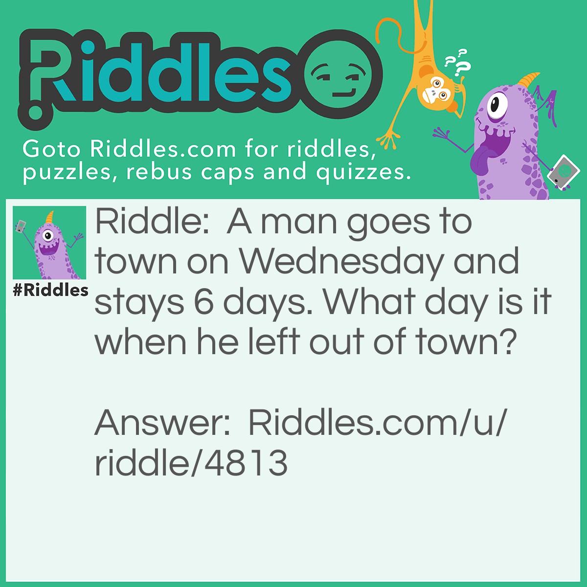 Riddle: A man goes to town on Wednesday and stays 6 days. What day is it when he left out of town? Answer: Wednesday. He stayed 6 days and left on the 7th day.