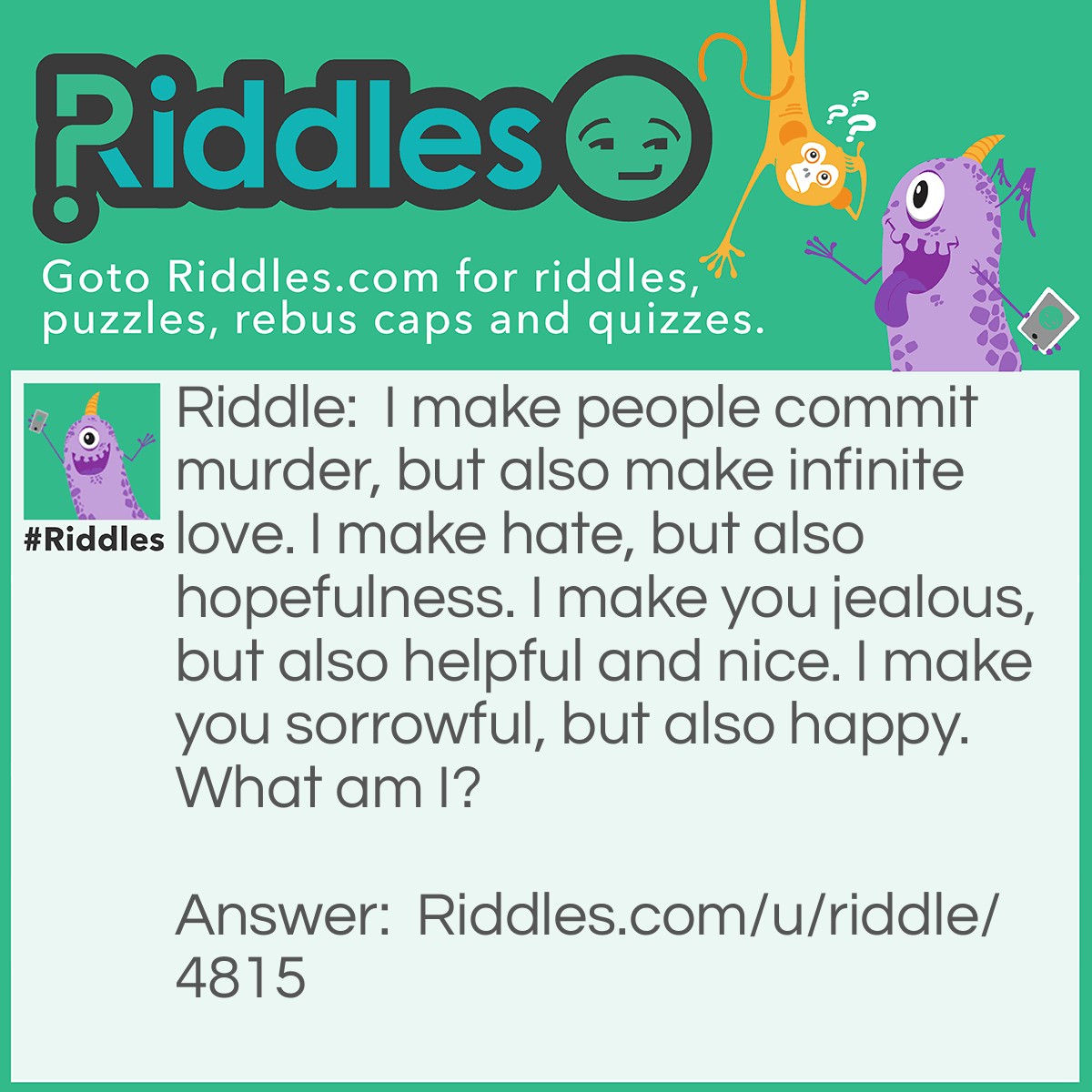 Riddle: I make people commit murder, but also make infinite love. I make hate, but also hopefulness. I make you jealous, but also helpful and nice. I make you sorrowful, but also happy. What am I? Answer: Feelings.