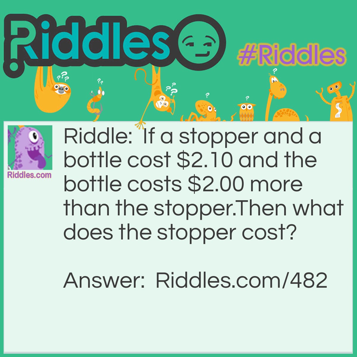 Riddle: If a stopper and a bottle cost $2.10 and the bottle costs $2.00 more than the stopper.
Then what does the stopper cost? Answer: Five Cents.