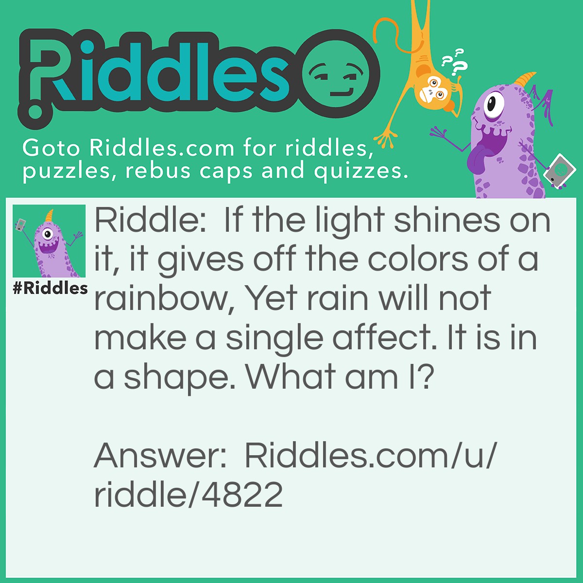 Riddle: If the light shines on it, it gives off the colors of a rainbow, Yet rain will not make a single affect. It is in a shape. What am I? Answer: A diamond prisim.