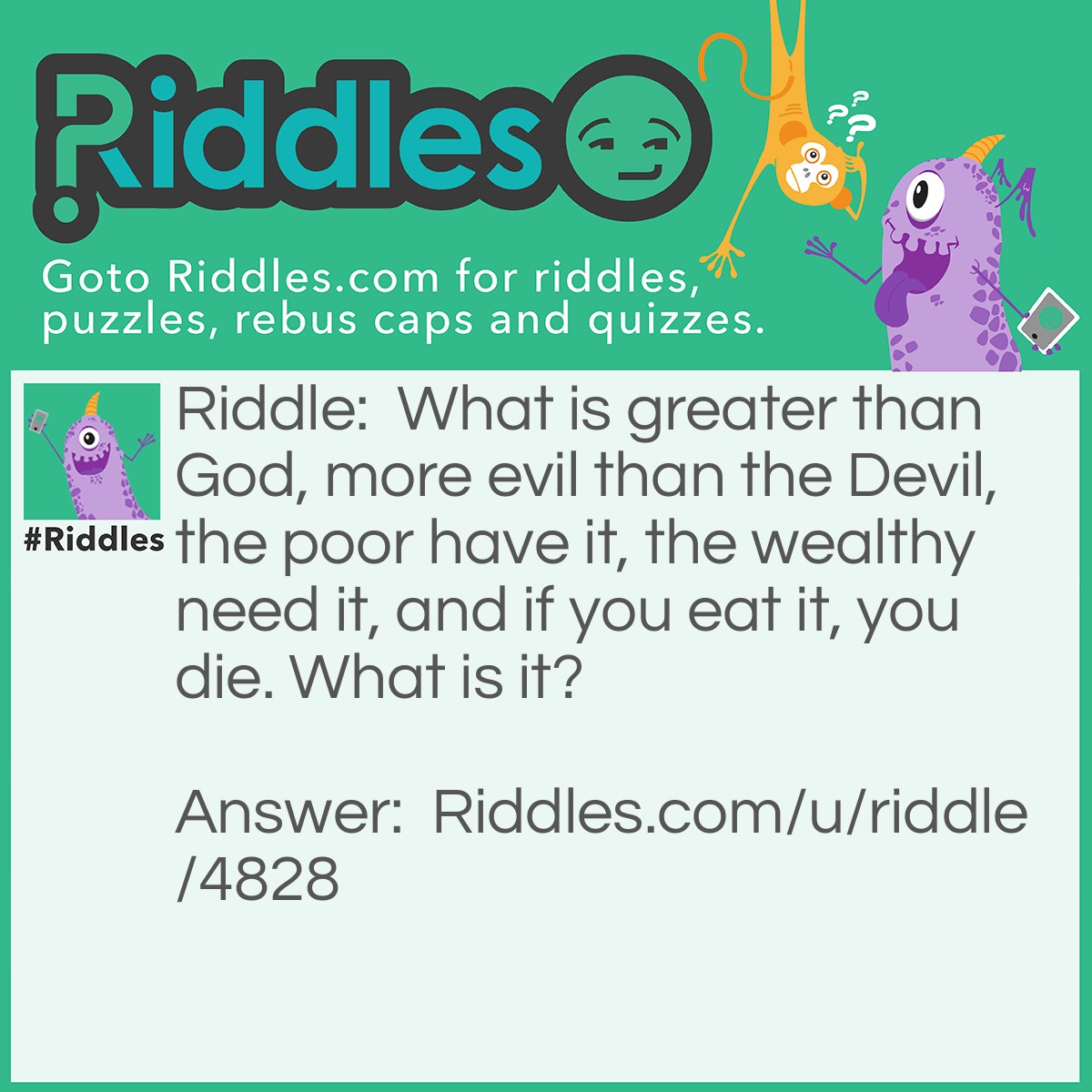 Riddle: What is greater than God, more evil than the Devil, the poor have it, the wealthy need it, and if you eat it, you die. What is it? Answer: Nothing.