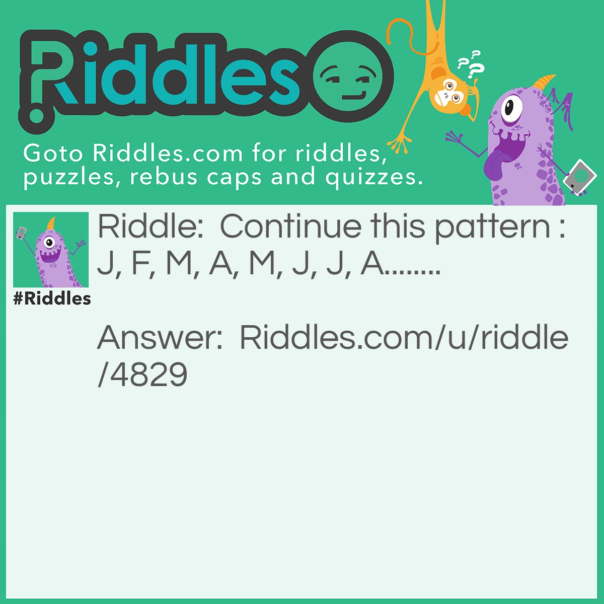 Riddle: Continue this pattern : J, F, M, A, M, J, J, A........ Answer: S, O, N, D. The pattern is in order of the months of the year. January, February, March....etc.