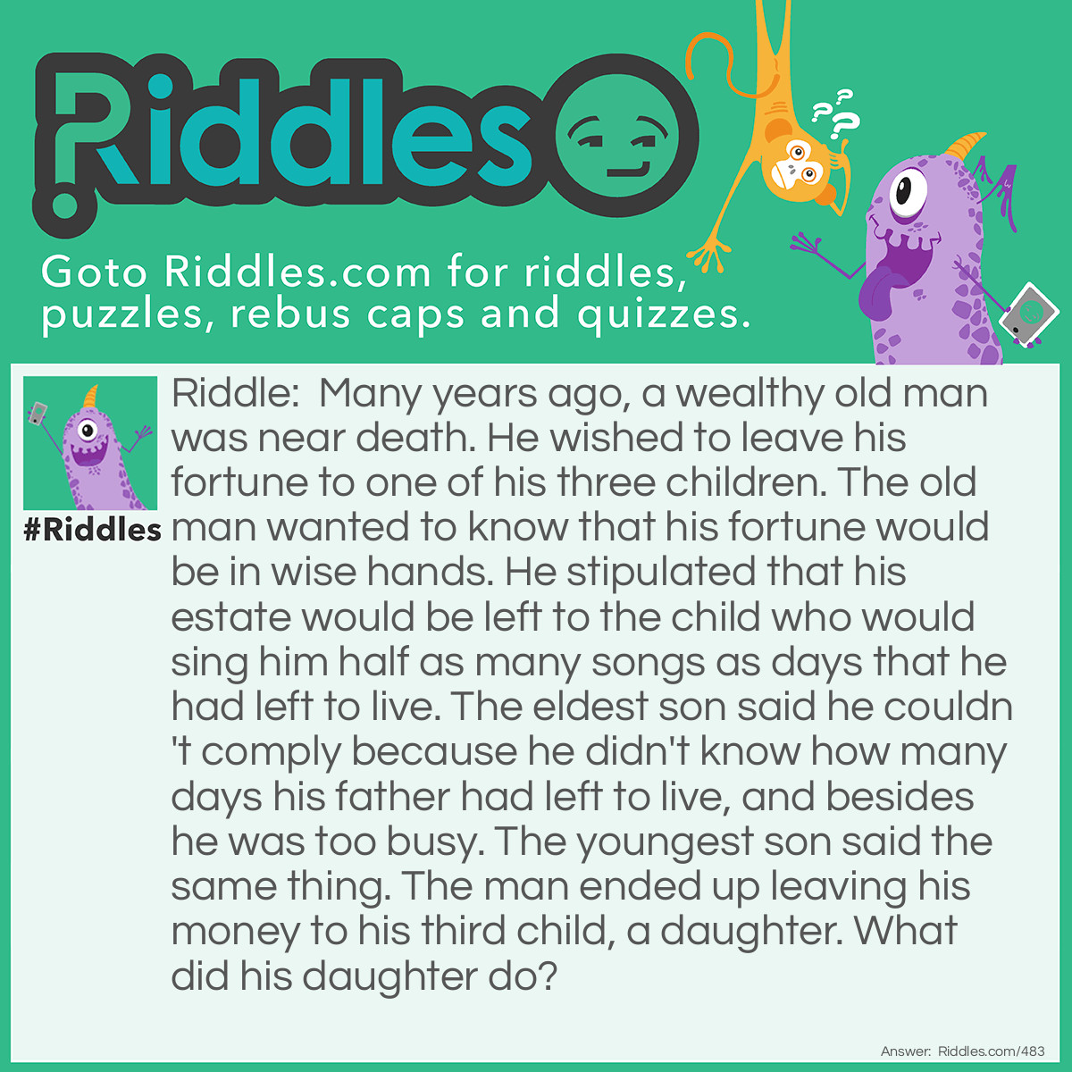 Riddle: Many years ago, a wealthy old man was near death. He wished to leave his fortune to one of his three children. The old man wanted to know that his fortune would be in wise hands. He stipulated that his estate would be left to the child who would sing him half as many songs as days that he had left to live. The eldest son said he couldn't comply because he didn't know how many days his father had left to live, and besides he was too busy. The youngest son said the same thing. The man ended up leaving his money to his third child, a daughter. What did his daughter do? Answer: Every other day, the daughter sang her father a song.