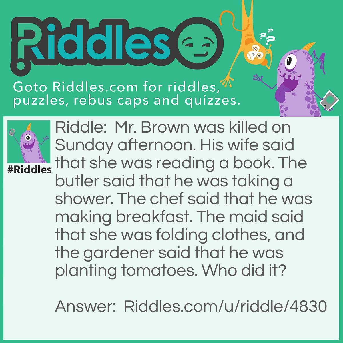 Riddle: Mr. Brown was killed on Sunday afternoon. His wife said that she was reading a book. The butler said that he was taking a shower. The chef said that he was making breakfast. The maid said that she was folding clothes, and the gardener said that he was planting tomatoes. Who did it? Answer: The chef. Mr. Brown was killed in the afternoon, and the chef claimed he was making breakfast.