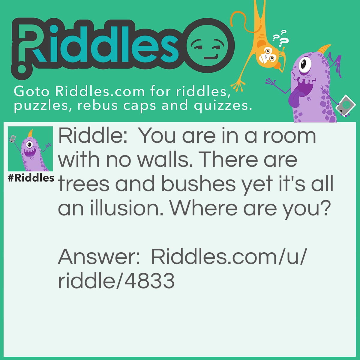 Riddle: You are in a room with no walls. There are trees and bushes yet it's all an illusion. Where are you? Answer: You are dead. There are no walls in the room of heaven, and there aren't really trees and bushes there ((that I know of)) My friend made this riddle so all credit goes to her!