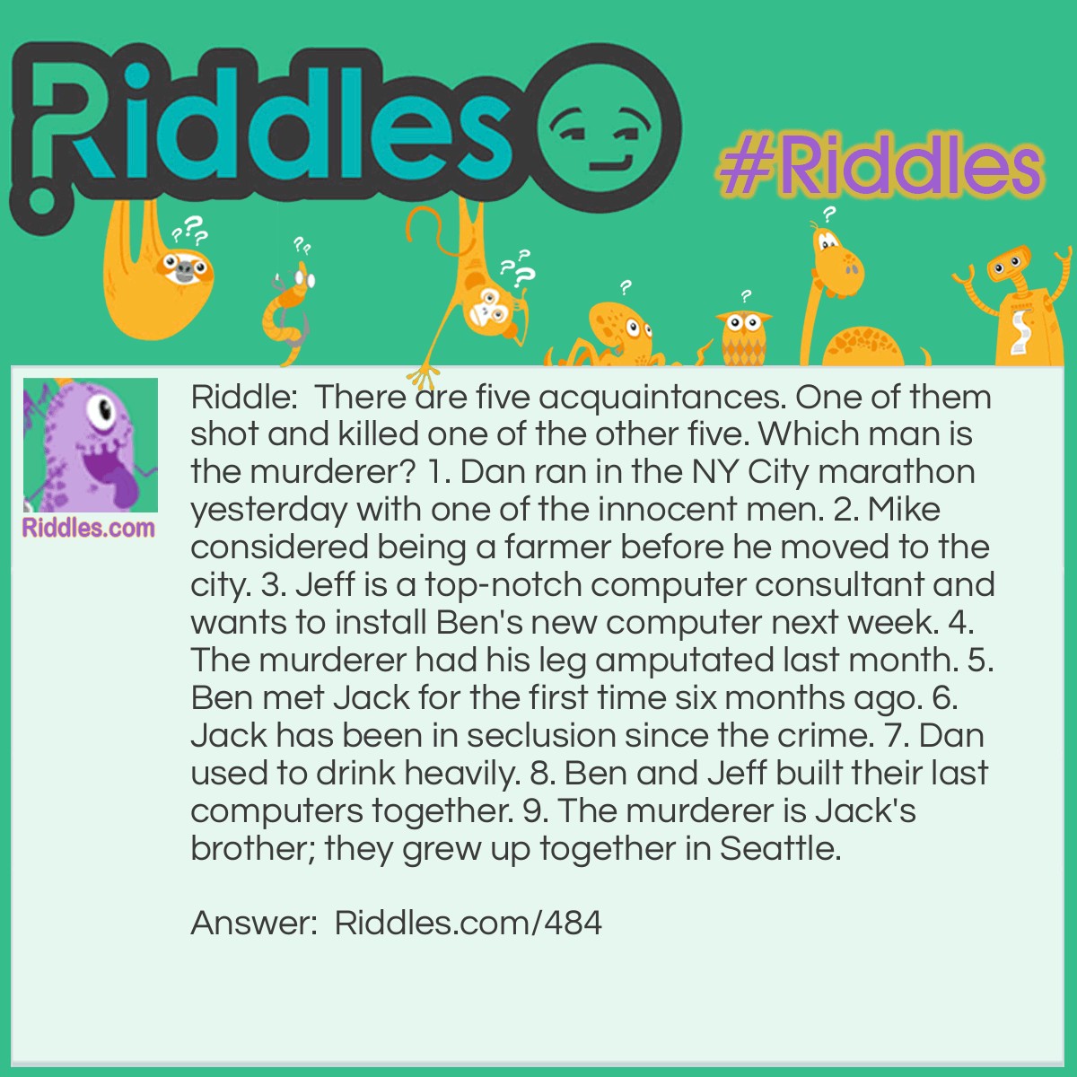 Riddle: There are five acquaintances. One of them shot and killed one of the other five. Which man is the murderer? 1. Dan ran in N.Y. City marathon yesterday with one of the innocent men. 2. Mike considered being a farmer before he moved to the city. 3. Jeff is a top-notch computer consultant and wants to install Ben's new computer next week. 4. The murderer had his leg amputated last month. 5. Ben met Jack for the first time six months ago. 6. Jack has been in seclusion since the crime. 7. Dan used to drink heavily. 8. Ben and Jeff built their last computers together. 9. The murderer is Jack's brother; they grew up together in Seattle. Answer: 1. Jack is not the murderer, because he is the brother of the murderer. 2. Dan can't be the murderer since he ran a marathon, and the murderer recently had his leg amputated, and wouldn't be running a marathon of any magnitude that quickly. 3. Ben is not the murderer if he just met Jack, since Jack and the murderer grew up together. 4. This leaves Jeff and Mike. Since Jeff is still alive (he wants to install a new computer next week, present tense) he must be the murderer. Mike also didn't grow up with Jack. It has been determined that Jack, Dan and Jeff are all alive. Ben must also be alive since Jeff plans to install Ben's computer next week. This means that Jeff killed Mike.