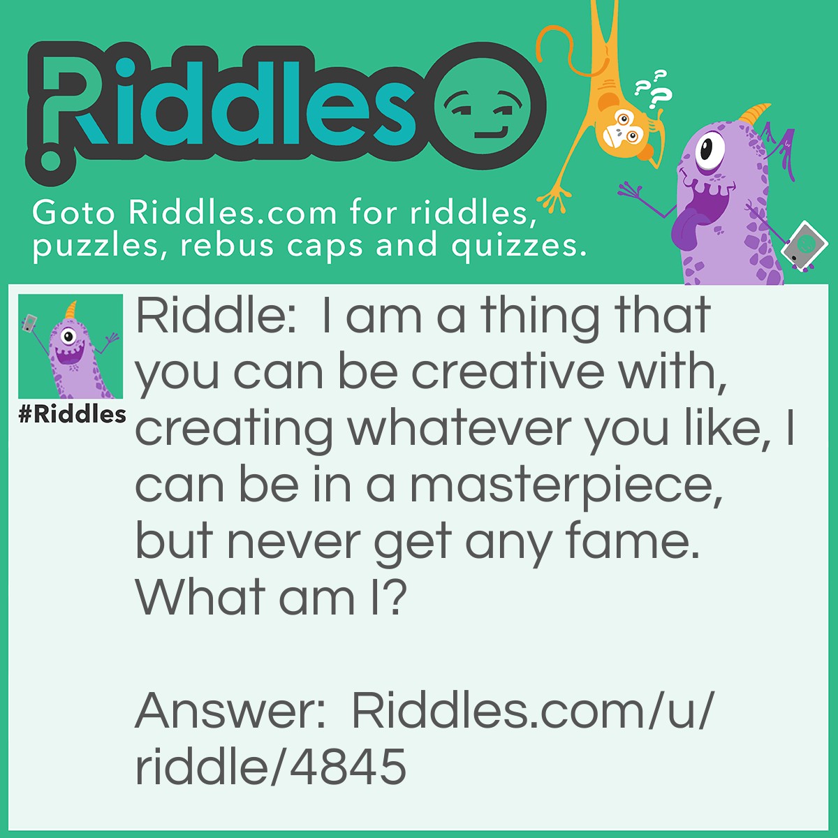 Riddle: I am a thing that you can be creative with, creating whatever you like, I can be in a masterpiece, but never get any fame. What am I? Answer: I am paint.