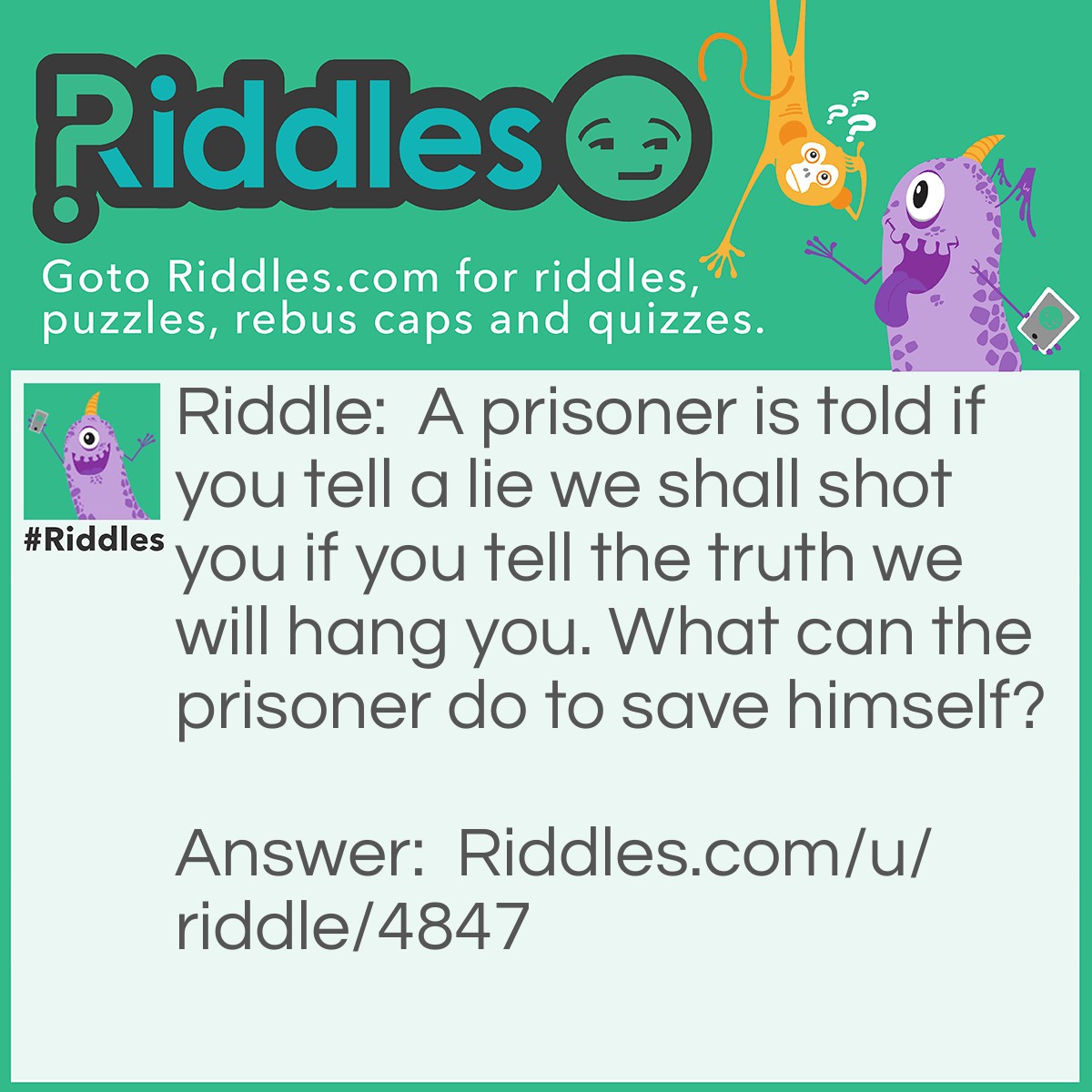 Riddle: A prisoner is told if you tell a lie we shall shot you if you tell the truth we will hang you. What can the prisoner do to save himself? Answer: He will say... You shall hang me.