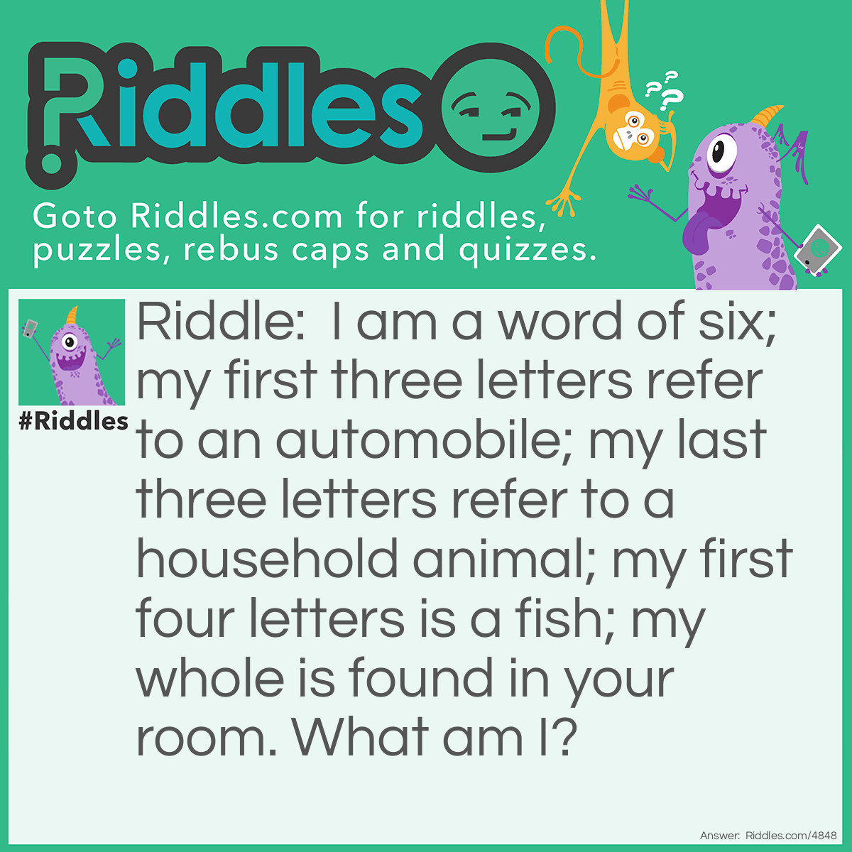 Riddle: I am a word of six; my first three letters refer to an automobile; my last three letters refer to a household animal; my first four letters is a fish; my whole is found in your room. What am I? Answer: A carpet.